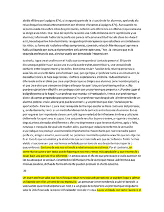 abráis el libro por la página 87»), y la segunda parte de la situación de los alumnos, apelando a la 
relación que los estudiantes mantienen con el texto «Vayamos a la página 87»). Aun cuando no 
sepamos nada más sobre estas dos profesoras, notamos una diferencia en el tono en que cada una 
se dirige a los niños. En el caso de la primera existe una cierta distancia entre la profesora y los 
alumnos; la forma de hablar de la profesora parece reflejar una actitud hacia la clase de «haced 
esto, haced aquello».Por el contrario, la segunda profesora parece que establece un contacto con 
los niños; su forma de hablarles refleja compromiso, conexión, relación Mientras que la primera 
habla utilizando con dureza el pronombre de la primera persona, "Yo» , la ironía es que es la 
segunda profesora la que, al evitar usarlo con demasiada frecuencia en 
su charla, logra crear un clima en el habla que corresponde al contacto personal. El tipo de 
discurso que gobierna un aula o una escuela puede evitar, o contribuir a, una sensación de 
contacto entre los profesores y los niños. Este clima está en función de la relativa presencia o 
ausencia de un cierto tacto en la forma en que, por ejemplo, el profesor llama a un estudiante, le 
da instrucciones, le hace sugerencias, le ofrece explicaciones, etcétera. Todos notamos la 
diferencia entre el clima que crea un profesor que se dirige a sus alumnos por el nombre propio y 
el que crea otro que siempre se dirige a ellos por los apel lidos; o el profesor que dice: «¿No 
puedes sujetar bien el boli?», en contraposición con un profesor que pregunta: «¿Puedes coger el 
bolígrafo como yo lo hago?»; un profesor que manda: «iPracticadlo!», frente a un profesor que 
dice: «¿Estamos preparados para practicarlo?»; un profesor que después de la intervención de un 
alumno ordena: «Vale, ahora ya te puedes sentar!», y un profesor que dice: "iGracias por tu 
aportación!». Para bien o para mal, la mayoría del tiempo escolar se llena con la voz del profesor, 
y, evidentemente, la voz es un medio fundamental de contacto entre los seres humanos. Eso es 
por lo que es tan importante darse cuenta dé la gran variedad de inflexiones timbres y calidades 
del tono de los que la voz es capaz. Una voz puede resultar áspera o suave, arrogante o modesta, 
degradante o alentadora indiferente o afectiva deprimente o que levante el ánimo, agria o feliz, 
nerviosa o tranquila. Después de muchos años, puede que todavía recordemos la sensación 
especial que nos produjo un comentario importante hecho con tacto por nuestra madre padre 
profesor, amigo o amante, aun cuando no podamos recordar las palabras exactas que nos dijeron. 
Es el tono lo que nos marcó, y la atmósfera que se creó con la voz que recordamos. Todos hemos 
vívido situaciones en que nos hemos enfadado por un tono de voz descontento crispan te o 
quejumbroso. Ese tono de voz nos estimula a rebelamos o a resistimos. Por el contrario, un 
comentario suave y con tacto puede hacer que nos mostremos más agradables y que veamos las 
cosas bajo una perspectiva diferente. En ambos casos el efecto que provoca no es sólo cuestión de 
las palabras que se utilizan. Es también el clima que crea la voz lo que marca la diferencia. Las 
mismas palabras, dichas de forma diferente pueden producir el efecto opuesto. 
29 
Un buen profesor sabe que los niños que están nerviosos o hiperactivos se pueden llegar a calmar 
utilizando con ellos un tono de voz tranquilo. Las personas tienen tendencia a subir el tono de la 
voz cuando quieren disciplinar a un niño o a un grupo de niños Pero un profesor que tenga tacto 
sabe la útil eficacia de la menor inflexión del tono de tristeza. La voz utilizada con tacto favorece el 
 
