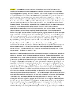 contacto. Cuando existe un contacto genuino entre el adulto y el niño (y no me refiero, por 
supuesto al tipo de voz de santo remilgada y excesivamente comedida), deja poco espacio a la 
negatividad ya la necesidad de «disciplina y castigo». Es difícil sobrestimar la relevancia de la voz y 
el clima del discurso en las relaciones pedagógicas dentro de la clase. Si vivir con los niños es una 
cuestión de tacto, tenemos que tener en cuenta el tono de nuestra voz, la forma en que les 
hablamos. Nuestra primera reacción debería ser sustituir el discurso sin tacto por un discurso con 
tacto. No parece demasiado difícil aprender a utilizar tipos de expresiones, fórmulas, tonos de voz 
y formas de hablar que favorezcan una relación de contacto. Pero, probablemente, las fórmulas 
estereotipadas de un discurso que aparenta reflejar un comportamiento con tacto tienen poco en 
común con el tipo de discurso que genera la propia solicitud. La táctica de una persona 
especialmente entrenada para realizar ventas constituye un buen ejemplo de ello. El comercial se 
ha entrenado en el empleo de ciertos gestos (saludar, por ejemplo, estrechando la mano del 
posible cliente) y de técnicas verbales (por ejemplo, dirigirse al cliente por su nombre propio), para 
crear una relación instantánea de «cercanía», "cordialidad» y "amistad». Pero mucha gente nota 
rápidamente que esta relación instantánea no es auténtica sino falsa. No se consigue establecer 
una sensación de conexión, mediante una serie de prácticas de discurseo, porque ninguna serie 
fija de modelos y fórmulas permitirá hablar con tacto en cada situación específica. 
El tacto trabaja con el silencio El tacto crea un clima positivo en el habla. Kenny está 
completamente exaltado Ha acabado su redacción a toda prisa pero la profesora le señala que no 
ha acabado del todo. Se ha saltado varios apartados, no ha comprobado bien la ortografía y su 
letra es horrorosa. La profesora intenta que Kenny sea razonable ¿No crees que puedes hacerlo 
mucho mejor?», le pregunta la profesora. Pero 
Kenny no está de acuerdo. Probablemente, le parece poco razonable la pretensión de la profesora 
de que sea razonable " Yo no lo vuelvo a repetir todo otra vez» , dice Kenny enfáticamente. Pero 
su profesora insiste en que ella no puede aceptar un trabajo que está por debajo de su nivel y, por 
lo tanto, que no está realmente acabado. Le dice a Kenny: «Mira, si rió pudieras hacerlo mejor de 
lo que este trabajo sugiere, te lo aceptaría. Pero yo te conozco, Kenny respeto tu inteligencia y tu 
capacidad. En mi opinión eres un buen estudiante» Kenny vuelve a su sitio enfadado y de forma 
ostentosa se niega a rehacer el trabajo. Se queda ahí sentado, desafiante, con los brazos colgando, 
los libros cerrados, mirando directamente hacia adelante, murmurando que ya ha hecho bastante. 
Algunos niños lo miran con curiosidad Kenny está intentando exhibir su confrontación y su 
resistencia. Seguramente va a tener problemas con la profesora. Pero ella parece totalmente 
ajena. Ha dirigido su atención hacia otros niños. Conoce a Kenny. Tiene un gran sentido del orgullo 
y un fuerte sentimiento de su propia valía. A Kenny no le gusta que le digan lo que tiene que hacer. 
Sin embargo, para la profesora, aceptar su desafío no beneficiaría a nadie, ni a Kenny, ni al 
ambiente de la clase. La profesora sabe que la vida familiar de Kenny está muy degradada. Quiere 
animarle y, en cierto sentido, le está pidiendo que se comprometa completamente, demostrando 
totalmente y de forma positiva su capacidad. La profesora se niega a entrar en la dinámica de 
confrontación de Kenny. Permanece en silencio e ignora su postura. A Kenny le cuesta un rato 
enfriarse. Pero algo más tarde la profesora nota, por el rabillo del ojo, que Kenny ya ha abierto los 
 