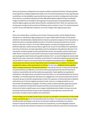 libros y se ha puesto a trabajar Kenny es tozudo; también es bastante brillante. Está aprendiendo 
lo que significa un trabajo acabado de verdad, y ese nivel está relacionado con lo que significa para 
su profesora. Lo más probable es que la próxima vez que se lo enseñe su trabajo sea mucho mejor. 
Jim se acerca a su profesora después de clase ¿Me podrías dedicar algo de tiempo a mediodía? 
Tengo un problema con los deberes de lengua que nos pusiste ayer y me preguntaba si podrías 
hacerme alguna sugerencia sobre cómo enfocarlo. La profesora le dice “Claro, Jim, ¿por qué no te 
sientas aquí conmigo mientras comemos? Podemos comer y charlar a la vez”. En cuanto empiezan 
a comer Jim ya está hablando a toda prisa. Se siente inseguro sobre algunas cosas, pero 
30 
tiene unas cuantas ideas. La profesora casi no hace más que escuchar, asiente dando ánimos y 
sólo de vez en cuando hace alguna pregunta Jim es quien habla todo el tiempo. Al final parece 
satisfecho. Ha redondeado cuidadosamente la idea de su proyecto y luego se inclina hacia atrás. La 
profesora sonríe y se quedan callados durante un momento, hasta que la profesora se levanta 
Vamos, es hora de ir a clase Y Jim le dice: Muchas gracias, siempre eres de gran ayuda. Pero la 
profesora sabe que, mucho más que ideas y sugerencias, lo que Jim necesitaba era su aprobación 
silenciosa. El silencio es con toda seguridad uno de los mediadores más poderosos del tacto. En la 
interacción, el silencio puede funcionar de diferentes formas. Por ejemplo, existe el silencio que 
habla. Éste es el tacto de la conversación silenciosa en la que la charla queda desplazada o en la 
que las preguntas impertinentes sólo pueden molestar o herir. La raíz etimológica de conversación 
significa vivir juntos, asociación, compañía, conocimiento. El ruido de las palabras puede hacer que 
resulte difícil oír lo que la mera conversación del compañerismo puede producir. En la buena 
conversación los silencios son tan importantes como las palabras que se emplean. El tacto conoce 
el poder de la calma, y cómo permanecer en silencio. En otro caso, establecer silencio significa 
dejar un espacio para que el niño pueda recobrarse. Este tipo de silencio no sólo está marcado por 
la ausencia de discurso. Más bien, es el silencio de la espera paciente, de estar allí mientras se 
mantiene una atmósfera de confianza abierta y expectante. Puede significar una aprobación 
confiada (sin interrogar o poner a prueba el humor del niño), o un resuelto desinterés (sin serlo en 
realidad), o un tranquilo pasar por alto (que no es negligencia), o una presencia discreta (sin dar la 
sensación de que se está allí a propósito por el niño). Por supuesto, el silencio del tacto no debería 
confundirse con el silencio negativo que hace el vacío, como en un castigo de adulto o en el 
silencio del niño desafiante y vengativo. Por último, existe el silencio del oído capaza de escuchar. 
Ésta es una atención incondicional a los pensamientos y sensaciones de la persona joven. El 
silencio en el tacto no significa que uno se niegue sistemáticamente a hablar; sino que uno se da 
cuenta de que hay momentos en que es más importante no dar opiniones, puntos de vista 
personales, consejos o hacer cualquier otro comentario. 
El tacto trabaja con la mirada Cuando la boca y los ojos se contradicen mutuamente, el niño tiende 
a hacer caso de los ojos. Es el momento de escribir en el diario. Tres veces a la semana los niños y 
la profesora de cuarto pasan unos veinte minutos de la mañana escribiendo en sus diarios. 
Aunque la mayoría de ellos comparten el diario con la profesora, no están obligados a hacerlo. 
Aún así, muchos de ellos colocan sus diarios en la mesa de la profesora, que los lee y los devuelve 
 