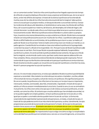con un comentario verbal. Tanto los niños como la profesora han llegado a apreciar este tiempo 
de reflexión y la oportunidad que ofrece decir cosas y expresar sentimientos que, de no ser por el 
diario, serían más difíciles de expresar. A través de los diarios la profesora se ha enterado de 
muchas cosas de las vidas de los niños fuera de esta escuela de barrio marginal. Sabe quiénes 
viene a la escuela por sus propios medios, sin desayuno decente o una comida nutritiva. Conoce 
las incidencias del abuso y del abandono, el alcoholismo en varias casas, los efectos del conflicto 
físico, de la ausencia paterna o materna, del divorcio, del desempleo, de la falta de hogar y del 
ciclo de bienestar. La vida de cada niño es una historia que debe tenerse en cuenta al valorar su 
funcionamiento escolar. Mientras la profesora está escribiendo en su diario sobre sus propios 
hijos, levanta la vista momentáneamente y sus ojos se detiene en Nicole. Nicole tiene una especial 
relación con esta profesora (como ocurre con muchos de los niños). La profesora sabe que para 
Nicole es difícil hablar de sus sentimientos, de los problemas que vive en su casa. La madre y el 
padre de Nicole no se llevan bien.Tanto la madre como la hija viven con miedo a un marido y a un 
padre agresivo. Cuando Nicole ha entrado en clase esta mañana la profesora le ha preguntado: 
«¿Van bien las cosas?» y Nicole le ha respondido: «Sí». Pero por la cara de Nicole la profesora sabe 
que las cosas no van bien. Pero lo que Nicole no puede expresar hablando, ha aprendido a 
escribirlo en su diario. En cierto sentido la profesora debería estar contenta. He aquí una niña de 
barrio marginal, una alumna de cuarto curso, que hace cuatro meses apenas sabía escribir una 
frase completa. Ahora, esta alumna está escribiendo de verdad para poder expresarse. Pero el 
contenido de lo que escribe Nicole es demasiado serio para que la profesora se sienta victoriosa. 
Nicole levanta la vista de su papel y se encuentra con los ojos de la profesora «¿Van bien las cosas, 
Nicole?» parecen preguntar los ojos de la profesora 
31 
otra vez. En esta mirada comprensiva, en estos ojos sabedores Nicole encuentra la posibilidad de 
expresar su necesidad: «Nos matará si se entera de que nos vamos a trasladar», escribe y añade: 
«Pero echaré de menos a mi padre y echaré de menos a mi profesora. Ella significa tanto para mí. 
De vez en cuando, los profesores y los niños leen en las caras y en los ojos lo que es importante, 
interesante, molesto, conmovedor, aburrido, emocionante, inquietante. A través de los ojos el 
adulto y el niño se conocen inmediatamente el uno al otro. Cuando la cara y la voz se contradicen 
mutuamente, los niños creen antes a los ojos que a la de la boca.Los buenos profesores, en este 
sentido, son como los niños. Al contrario que a muchos adultos que han olvidado esta verdad, no 
se les puede engañar con simples palabras. Un buen profesor puede leer en la cara de un niño, 
igual que un padre o una madre atentos pueden leer en la cara de sus hijos. La forma más 
sorprendente de experimentar la presencia de otra persona es, sin duda, a través de los ojos. A 
través de los ojos podemos sentir el ser más interior de la persona, su alma. Literalmente, los ojos 
proporcionan una visión de la esencia de la otra persona Y a través de los ojos la otra persona 
también tiene acceso a mi ser.El contacto cara acara es un contacto de ser a ser, y a través de los 
ojos somos capaces de hablarnos mutuamente sobre las cosas que las palabras no pueden 
expresar de forma adecuada. No importa tanto lo que se diga sino cómo se diga: la receptividad o 
vulnerabilidad hace posible que ese contacto cara a cara sea un encuentro genuino, un encuentro 
 