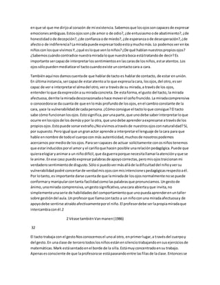 en que sé que me dirijo al corazón de mi existencia. Sabemos que los ojos son capaces de expresar 
emociones ambiguas. Estos ojos son ¿de amor o de odio?, ¿de entusiasmo o de abatimiento?, ¿de 
honestidad o de decepción?, ¿de confianza o de miedo?, ¿de esperanza o de desesperación?, ¿de 
afecto o de indiferencia? La mirada puede expresar todo esto y mucho más. Lo podemos ver en los 
niños con los que vivimos Y, ¿qué es lo que ven lo niños? ¿De qué hablan nuestros propios ojos? 
¿Sabemos cuándo contradice nuestra mirada lo que nuestra boca está tratando de decir? Es 
importante ser capaz de interpretar los sentimientos en las caras de los niños, estar atentos. Los 
ojos sólo pueden mediatizar el tacto cuando existe un contacto cara a cara. 
También aquí nos damos cuenta de que hablar de tacto es hablar de contacto, de estar en unión. 
En última instancia, ser capaz de estar atento a lo que expresa la cara, los ojos, del otro, es ser 
capaz de ver e interpretar el alma del otro, ver a través de su mirada, a través de los ojos, 
entender lo que da expresión a su mirada concreta. De esta forma, el gusto del tacto, la mirada 
afectuosa, derrite la mirada descorazonada o hace mover el ceño fruncido. La mirada comprensiva 
o conocedora se da cuanta de que en lo más profundo de los ojos, en el cambio constante de la 
cara, yace la vulnerabilidad de cada persona. ¿Cómo consigue el tacto lo que consigue? El tacto 
sabe cómo funcionan los ojos. Esto significa, por una parte, que uno debe saber interpretar lo que 
ocurre en los ojos de los demás y por la otra, que uno debe aprender a expresarse a través de los 
propios ojos .Esto puede sonar extraño ¿No vivimos a través de nuestros ojos con naturalidad? Sí, 
por supuesto. Pero igual que un gran actor aprende a interpretar el lenguaje de la cara para que 
hable en nombre de todo el cuerpo con más autenticidad, muchos de nosotros podemos 
acercarnos por medio de los ojos. Para ser capaces de actuar solícitamente con os niños tenemos 
que estar inducidos por el amor y el cariño que hacen posible una relación pedagógica. Puede que 
quiera elogiar y animar a un niño difícil, que da guerra porque necesita llamar la atención y que se 
le anime. En ese caso puedo expresar palabras de apoyo correctas, pero mis ojos traicionan mi 
verdadero sentimiento de disgusto. Sólo si puedo ver más allá de la dificultad del niño y ver su 
vulnerabilidad podré concertar de verdad mis ojos con mis intenciones pedagógicas respecto a él. 
Por lo tanto, es importante darse cuenta de que la mirada de los ojos normalmente no se puede 
conformar y manipular con tanta facilidad como las palabras que pronunciamos. Un gesto de 
ánimo, una mirada comprensiva, un gesto significativo, una cara abierta y que invita, no 
simplemente una serie de habilidades del comportamiento que uno pueda aprender en un taller 
sobre gestión del aula. Un profesor que llama con tacto a un niño con una mirada afectuosa y de 
apoyo debe sentirse atraído afectivamente por el niño. El profesor debe ser la propia mirada que 
intercambia con él.2 
2 Véase también Van manen (1986) 
32 
El tacto trabaja con el gesto Nos conocemos el uno al otro, en primer lugar, a través del cuerpo y 
del gesto. En una clase de tercero todos los niños están en silencio trabajando en sus ejercicios de 
matemáticas. Mark está sentado en el borde de la silla. Está muy concentrado en su trabajo. 
Apenas es consciente de que la profesora se está paseando entre las filas de la clase. Entonces se 
 