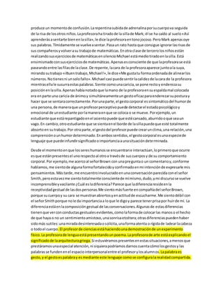 produce un momento de confusión. La repentina subida de adrenalina por su cuerpo va seguida 
de la risa de los otros niños. La profesora ha tirado de la silla de Mark; él se ha caído al suelo «Así 
aprenderás a sentarte bien en la silla», le dice la profesora en tono jocoso. Pero Mark apenas oye 
sus palabras. Tímidamente se vuelve a sentar. Pasa un rato hasta que consigue ignorar las risas de 
sus compañeros y volver a su trabajo de matemáticas. En otra clase de tercero los niños están 
realizando sus ejercicios de matemáticas en silencio Michael está medio tirado en la silla. Está 
ensimismado con sus ejercicios de matemáticas. Apenas es consciente de que la profesora se está 
paseando entre las filas de la clase. De repente, la cara de la profesora aparece junto a la suya, 
mirando su trabajo «iBuen trabajo, Michael!», le dice «Me gusta tu forma ordenada de alinear los 
números. No tienes ni un solo fallo». Michael casi puede sentir la calidez de la cara de la profesora 
mientras ella le susurra estas palabras. Siente como una caricia, se pone recto y endereza su 
posición en la silla. Apenas había notado que la mano de la profesora en su espalda mal colocada 
era en parte una caricia de ánimo y simultáneamente un gesto eficaz para enderezar su postura y 
hacer que se sentara correctamente. Por una parte, el gesto corporal es sintomático del humor de 
una persona, de manera que un profesor perceptivo puede detectar el estado psicológico y 
emocional de un estudiante por la manera en que se coloca o se mueve. Por ejemplo, un 
estudiante que está repantigado en el asiento puede que esté cansado, aburrido o que sea un 
vago. En cambio, otro estudiante que se sienta en el borde de la silla puede que esté totalmente 
absorto en su trabajo. Por otra parte, el gesto del profesor puede crear un clima, una relación, una 
comprensión o un humor determinado. En ambos sentidos, el gesto corporal es una especie de 
lenguaje que puede infundir significado o importancia a una situación dete rminada. 
Desde el momento en que los seres humanos se encuentran e interactúan, lo primero que ocurre 
es que están presentes el uno respecto al otro a través de sus cuerpos y de su comportamiento 
corporal. Por ejemplo, me acerco al señor Brown con una pregunta o un comentario y, conforme 
hablamos, me siento de alguna forma fortalecido y confirmado en mi intención de expresarle mis 
pensamientos. Más tarde, me encuentro involucrado en una conversación parecida con el señor 
Smith, pero esta vez me siento totalmente consciente de mí mismo, dudo, y mi discurso se vuelve 
incomprensible y vacilante ¿Cuál es la diferencia? Parece que la diferencia reside en la 
receptividad gestual de las dos personas.Me siento más fuerte en compañía del señor Brown, 
porque su cuerpo y su cara se muestran abiertos y en actitud de escucharme. Me siento débil con 
el señor Smith porque no le da importancia a lo que le digo y parece tener prisa por huir de mí. La 
diferencia está en la composición gestual de las conversaciones. Algunas de estas diferencias 
tienen que ver con conductas gestuales evidentes, como la forma de colocar las manos o el hecho 
de que haya o no un sentimiento amistoso, una sonrisa etcétera; otras diferencias pueden haber 
sido más sutiles: una mirada desinteresada o solícita, una forma atenta o rígida de ladear la cabeza 
o todo el cuerpo. El profesor de ciencias está haciendo una demostración de un experimento 
físico. La profesora de lengua está presentando un poema. La profesora de arte está explicando el 
significado de la arquitectura griega. Si estuviéramos presentes en estas situaciones, a menos que 
prestáramos una especial atención, ni siquiera podríamos darnos cuenta cómo los gestos y las 
palabras se funden en el espacio interpersonal entre el profesor y los alumnos. La palabra es 
gesto, y el gesto es palabra y es mediante este lenguaje como se configura la realidad compartida. 
 