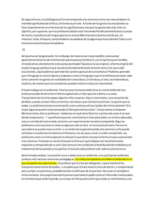 De alguna forma, la calidad gestual funciona dejando a los alumnos entrar con naturalidad en la 
realidad significativa de la física, la literatura y el arte. A través de los gestos los estudiantes se 
fijan corporalmente en el terreno de las significaciones a las que los gestos dan vida. Esto no 
significa, por supuesto, que los profesores deban estar moviendo frenéticamente brazos y cuerpo. 
De hecho, la profesora de lengua apenas se mueve Mientras lee el poema está de pie, sin 
moverse, recta, tranquila, concentrada en las palabras de la página que tiene delante.Todo su ser 
resuena esa quietud que las palabras 
33 
del poema van desgranando. Sin embargo, de manera casi imperceptible, este cuerpo 
aparentemente tenso de la lectora del poema parece temblar O, ¿es el oyente quien tiembla, 
mirando ahora atentamente este cuerpo poetizado? Quizás es la voz original, la forma original del 
propio lenguaje poético lo que sacude profundamente tanto al lector como a los que están 
escuchando. ¿Qué podemos aprender del carácter gestual de la enseñanza? Podemos aprender 
que el lenguaje es como el gesto y el gesto es como el lenguaje y que la enseñanza con tacto sabe 
cómo convertir los gestos en realidades de la naturaleza, la literatura, el arte, las matemáticas, 
etcétera, de manera que los estudiantes puedan entrar en ellas con naturalidad. 
El tacto trabaja con el ambiente Para los seres humanos todo tiene un cierto ambiente Una 
profesora acaba de terminar el último capítulo de un libro que lee a diario a su clase. 
Tranquilamente cierra las tapas; algunos niños suspiran. Hay un cierto dolor, una sensación de 
pérdida, cuando un buen libro se termina. Uno desea que la historia continúe: no quiere que se 
acabe. La profesora conoce esa sensación y con sutileza cultiva el poder del clima existente “A lo 
mejor algunos queréis tomar prestado el libro para leerlo a solas”. Varias manos se disparan 
Mientras tanto, dice la profesora: “podemos ver qué otros libros ha escrito este autor A ver por 
dónde empezamos…” La profesora que lee una historia en clase para todos, en el tono adecuado, 
crea un sentido de comunidad, así como una experiencia de narrativa compartida. Algunos 
profesores creen que leer en clase es algo que sólo se hace en la escuela primaria. Pero en la 
secundaria se puede crear un clima o un ambiente especial leyendo a los alumnos y ello puede 
contribuir a revalorizar la historia y la literatura, a la vez que a crear un valor compartido. Los 
profesores crean un clima especial no sólo por lo que dicen sino por la forma en que se presentan 
a los alumnos. Provocan un cierto clima por la forma en que trabajan con las dimensiones 
espaciales y temporales de su aula. Este clima se crea mediante la distribución del mobiliario y el 
tratamiento de las paredes y los pasillos. El aula de cada profesor y de cada escuela tiene un 
determinado carácter. La cuestión no es si debe crear un ambiente, sino qué tipo de ambient e 
conduce más hacia las relaciones pedagógicas. Los niños son bastante sensibles al ambiente en el 
que comparte las experiencias. Un profesor que les lee por obligación, o para mantenerlos 
tranquilos hasta la hora de acabar, o un padre que lo hace hasta la hora de dormir, o simplemente 
para cumplir una promesa, probablemente no disfrutan de lo que leen. No crean un verdadero 
clima narrativo. Una experiencia de lectura en que tanto el padre como el niño están involucrados 
en la historia que están leyendo, y en la que el niño puede sentir que existe un sentimiento y una 
 