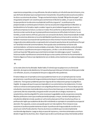 experiencia compartidos, es muy diferente. No sólo el adulto y el niño disfrutan de la historia, sino 
que disfrutan del placer que se proporcionan mutuamente. Una profesora de escuela secundaria 
les dice a sus alumnos de octavo: “Tengo una bonita historia, titulada “Mil grullas de papel”, que 
me gustaría compartir con vosotros para conmemorar el Día de los caídos, en que se recuerda a 
los que perdieron la vida como resultado del conflicto y la guerra”. La profesora ya ha 
proporcionado un contexto para la historia. Son las secuelas de la Segunda Guerra Mundial. La 
bomba atómica ha forzado a Japón a acabar la guerra, pero todavía hay gente que muere La 
profesora empieza a la lectura. La clase se instala. Pero conforme se desarrolla la historia, los 
alumnos se dan cuenta de que la propia profesora reacciona con dificultad a la historia. Su voz 
tiembla, y no de manera artificial, para crear una sensación de drama. Está emocionada de verdad. 
Lo que los alumnos detectan es la vulnerabilidad de la profesora a la fuerza de la narrativa. Pero 
también reconocen esa reacción de la profesora en ellos mismos Y resulta interesante que 
ninguno de estos adolescentes se aproveche de la situación para burlarse de la profesora ¿Por qué 
no? Sería fácil reírse del sentimentalismo. Pero quizás estos sentimientos no fueran sólo 
sentimentalismo. La historia revela verdades universales. Todos los estudiantes están afectados 
por la historia. La profesora cree que es mejor parar, y le dice a uno de los alumnos: “¿Puedes 
continuar leyendo? Me parece que esta historia siempre me sobrecoge un poco”. Cuando la 
lectura se acaba la profesora es consciente de que a unos cuantos alumnos les ha conmovido la 
historia.Alguno se frota un ojo rápidamente con un dedo y otros mantienen sus cabezas bajas para 
evitar que 
34 
se les note cómo les ha afectado. Nadie habla. El silencio que se palpa no es un silencio de 
atención, de espera o de obediencia. Es la quietud que permite que la historia se dilate para invitar 
a la reflexión, al juicio, a la aceptación de que es algo profundo y poderoso. 
El tacto trabaja con el ejemplo Lo único que podemos hacer es ser un ejemplo para las nuevas 
generaciones. La profesora de lengua está descontenta por la calidad de la escritura de su clase de 
undécimo. Tiene graves problemas para leer algunas de las redacciones porque la caligrafía es 
ilegible. Se asegura de que la suya sea impecable en sus comentarios a las redacciones. En clase 
realiza un esfuerzo extra para producir una caligrafía perfecta en la pizarra. Procura dejar que los 
estudiantes reacciones mostrando cómo una escritura clara hace que un texto sea más agradable 
y personal ¿No nos sorprende y nos gusta recibir una carta de un amigo y reconocer su 
característica y bonita caligrafía? Es como reconocer la agradable voz de una persona conocida. 
Muchos profesores creen que enseñar poniendo ejemplo, o mejor, siendo el ejemplo que los 
estudiantes deberían emular, puede ser sutil a corto plazo pero al finar resulta muy eficaz. La 
profesora de inglés que acabamos de describir está dando un ejemplo sin concederla una especial 
atención. Por supuesto, a veces uno puede querer ser más explícito. Pero incluso en esas 
ocasiones el profesor puede mantener el tacto: la profesora de lengua acaba de escribir en la 
pizarra con estilo fluido y bonito. Para los alumnos es evidente que no está simplemente 
escribiendo algo deprisa. Luego se aleja un poco de la pizarra y, mientras contempla su escritura 
desde el lugar de los alumnos, dice: «Espero que os deis cuenta de que estoy intentando cambiar 
 