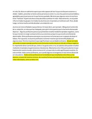 mi vida. De ahora en adelante espero que seáis capaces de leer lo que escriba para vosotros» y 
añade: «Sabéis, presentar un texto a otras personas es como ir a una cita y ponerse presentables y 
agradables para la persona con la que hemos quedado. Me temo que algunas veces mi escritura 
tiene "halitosis" A partir de ahora estoy decidida a cambiar mi vida» Naturalmente, no se puede 
influir en todos los grupos ni en todos los alumnos con el ejemplo y el estímulo sutil. Pero, desde 
luego, no tiene mucho sentido devolver una redacción a un 
alumno con tono enfadado o quejumbroso. Es mejor decir, por ejemplo: «Me gusta el contenido 
de tu redacción, se nota que has trabajado, pero por la letra parece que lo has hecho demasiado 
deprisa». Algunos profesores parece que pretendan enseñar mediante ejemplos negativos, como 
los que insisten en exigir una buena letra a sus alumnos aunque la suya resulte sencillamente 
abominable. Otros profesores aconsejan a sus alumnos no fumar pero son incapaces de dejar el 
tabaco. Por supuesto, los buenos profesores no temen mostrar que tienen dificultades con 
algunas cosas. Pero les muestran lo que significa hacer una verdadero esfuerzo. Actuar con tacto 
utilizando el propio ejemplo positivo como forma de enseñar desvía al niño del enfoque negativo. 
Es importante darse cuenta de que, tanto si les gusta como si no, los adultos sólo pueden enseñar 
mediante el ejemplo a las generaciones más jóvenes. Mostramos a los niños ya los jóvenes lo que 
hacemos de nuestro mundo, cómo vivimos en él, y lo que este mundo significa para nosotros. En 
este sentido, todos somos profesores, aun cuando algunos no tengamos el más mínimo deseo de 
ser educadores .Todos somos profesores en la medida en que enseñamos a los niños y a los 
jóvenes, a través de nosotros mismos, de nuestras formas culturales de vida ya través de nuestras 
vidas individuales, cómo se debe vivir. 
