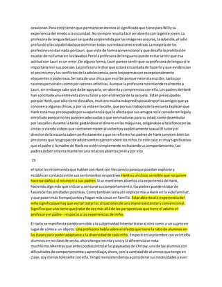 ocasionan.Para esto tienen que permanecer atentos al significado que tiene para Willy su 
experiencia del miedo a la oscuridad. No siempre resulta fácil ser abierto con la gente joven.La 
profesora de lengua de Lauri se quedo sorprendida por las imágenes oscuras, la rebeldía, el odio 
profundo y la culpabilidad que dominan todas sus redacciones creativas.La mayoría de los 
profesores no dan nada por Lauri, que viste de forma convencional y que desafía la prohibición 
escolar de no fumar en los lavabos Pero la profesora de lengua no puede evitar sentir que esa 
actitud con Lauri es un error. De alguna forma, Lauri parece sentir que su profesora de lengua si le 
importaría leer sus poesías. La profesora le dice que estará encantada de hacerlo y que evidencian 
el pesimismo y los conflictos de la adolescencia, pero los poemas son excepcionalmente 
elocuentes y poderosos.Se trata de una chica que escribe porque necesita escribir, tanto por 
razones personales como por razones artísticas. Aunque la profesora no entiende realmente a 
Lauri, sin embargo sabe que debe apoyarla, ser abierta y comprensiva con ella. Los padres de Hank 
han solicitado una entrevista con su tutor y con el director de la escuela. Están preocupados 
porque Hank, que sólo tiene diez años, muestra mucha más predisposición por los amigos que ya 
conocen a algunas chicas, y por su vida en la calle, que por sus trabajos de la escuela.Explican que 
Hank está muy preocupado por su apariencia que le afecta que sus amigos no le consideren legal y 
enrollado porque no les parecen adecuadas o que son maduras para su edad, como deambular 
por las calles durante la tarde gastándose el dinero en las máquinas, colgándose al teléfono con las 
chicas o viendo videos que contienen material violento y explícitamente sexual.El tutor y el 
director de la escuela saben perfectamente a que se refieren los padres de Hank conocen bien las 
presiones que los grupos de adolescentes ejercen sobre los niños.En este caso es muy significativo 
que el padre y la madre de Hank no estén simplemente rechazando su comportamiento. Los 
padres deben intenta mantener una relación abierta con él y por ello 
19 
el tutor les recomienda que hablen con Hank con frecuencia para que puedan explorar y 
establecer contacto entre sus sentimientos respectivas Hank es un chico sensible que no quiere 
hacerse daño a sí mismo ni a sus padres.Si se mantienen abiertos a la experiencia de Hank, 
haciendo algo más que criticar y censurar su comportamiento, los padres pueden tratar de 
favorecer las amistades positivas. Como también sería útil implicar más a Hank en la vida familiar, 
y que pasen más tiempo juntos y hagan más cosas en familia. Estar abierto a la experiencia del 
niño significa que hay que evitar tratar las situaciones de una manera estándar y convencional. 
Significa que uno tiene que tratar de ver más allá de las perspectivas que tiene el adulto el 
profesor y el padre- respecto a las experiencias del niño. 
El tacto se manifiesta siendo sensible a la subjetividad Intentar tratar al otro como a un sujeto en 
lugar de cómo a un objeto. Una profesora habla sobre el efecto que tiene la ratio de alumnos en 
las clases para poder adaptarse a la diversidad de cada niño. Empecé en septiembre con veintidós 
alumnos en mi clase de sexto, ahora tengo treinta y uno y la diferencia se nota 
muchísimo.Mientras que antes podía controlar las payasadas de Chrissy, una de las alumnas con 
dificultades de comportamiento y aprendizaje, ahora, con la cantidad de alumnos que tengo en 
clase, soy menos tolerante con ella. Tengo menos tendencia a considerar sus necesidades y a ver 
 