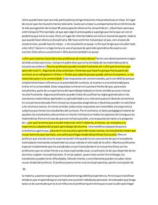 cómo puedo hacer que sea más participativa y tenga relaciones más productivas en clase. En lugar 
de eso sé que me muestro menos tolerante. Suelo ver y tratar su comportamiento en términos de 
la más pura gestión de la clase Mi preocupación ahora se ha convertido en : ¿Qué hacer para que 
esté tranquila? Por ejemplo, sé que ayer algo le preocupaba y supongo que tiene que ver con el 
problema que tiene en casa .Pero, en lugar de intentar hablar con ella un momento aparte, todo lo 
que puedo hacer ahora es disciplinaria. Me hace sentirme mal porque sé que, con un poco de 
comprensión, puede hacerlo mejor…» Un estudiante se queja: «¿Por qué tengo que estudiar todo 
este rollo? .Quiero ir a ingeniería y no veo el porqué de aprender gramática.No aspiro a ser 
escritor ¡Esto sólo es una tortura!» Otro alumno también se queja: 
«¿Por qué estamos haciendo estos problemas de matemáticas? No les veo absolutamente ningún 
sentido a estos ejercicios. Incluso mi padre dice que se ha olvidado de las matemáticas de la 
escuela secundaria».Para los profesores puede resultar frustrante oír:«¿Por qué tenemos que 
aprender esto?». Algunos de ellos contestan:«Tenemos que hacerlo porque forma parte del 
currículo ya es obligatorio» O bien: «Tenéis que saberlo porque puede salir en el examen», o «Lo 
necesitáis para ir a la universidad».Estas respuestas son convencionales, pero son débiles porque 
simplemente hacen referencia a la autoridad del currículo, al examen o a la selectividad para 
entrar en la universidad. Estas respuestas no tienen en cuenta el hecho de que, para estos 
estudiantes, parte de su experiencia del aprendizaje todavía no tiene sentido ya veces incluso 
resulta frustrante. Algunos profesores pueden tratar de justificar las reglas gramaticales o las 
cuestiones matemáticas apelando a su aplicabilidad o a su relevancia para el ideal de convertirse 
en una persona educada.Pero incluso las respuestas pragmáticas e ideal istas pueden no satisfacer 
a los alumnos reacios. En cierto sentido, todas estas respuestas son insensibles a la experiencia 
subjetiva que tienen los estudiantes del currículo. Por el contrario, el tacto pedagógico trataría de 
ayudara los estudiantes a desarrollar un interés intrínseco en todos los aspectos de la lengua a las 
matemáticas.Pero en el caso de que eso no fuera posible, una respuesta con tacto a la pregunta 
de «¿por qué tenemos que estudiar todo este rollo?» debería, al menos, ser receptivo a la 
experiencia subjetiva del propio aprendizaje del alumno. Una metáfora subyacente para la 
enseñanza sugiere que, para venir a la escuela y aprender cosas nuevas, los estudiantes tienen que 
cruzar barreras (por ejemplo, una calle) para llegar aliado del profesor (la escuela).Pero un 
profesor que vive de cerca la experiencia del niño puede no ser consciente de que el estudiante 
está todavía intentando comprender las cosas «desde el otro lado de la calle».Muchos profesores 
esperan simplemente que los estudiantes crucen hasta donde él se encuentra.Éstos son los 
profesores que se sitúan frente a su clase explicando cosas; su actitud es la de que depende de los 
alumnos «captar» las explicaciones. Si no las captan, ¡pues mala suerte! Sin embargo, los 
estudiantes pueden tener dificultades, falta de interés, o sencillamente pueden no saber cómo 
cruzar aliado del profesor. El profesor parece tener una cierta perspectiva, pasión concepción de 
20 
la materia, y parece esperar que el estudiante tenga idéntica experiencia. Pero lo que el profesor 
olvida es que el aprendizaje es siempre una cuestión individual y personal. Un educador que tenga 
tacto se da cuenta de que no es el niño sino el profesor quien tiene que cruzar la calle para llegar 
 