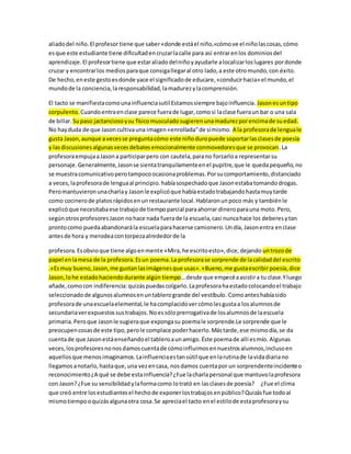 aliado del niño. El profesor tiene que saber «donde está el niño,«cómo ve el niño las cosas, cómo 
es que este estudiante tiene dificultad en cruzar la calle para así entrar en los dominios del 
aprendizaje. El profesor tiene que estar aliado del niño y ayudarle a localizar los lugares por donde 
cruzar y encontrar los medios para que consiga llegar al otro lado, a este otro mundo, con éxito. 
De hecho, en este gesto es donde yace el significado de educare, «conducir hacia» el mundo, el 
mundo de la conciencia, la responsabilidad, la madurez y la comprensión. 
El tacto se manifiesta como una influencia sutil Estamos siempre bajo influencia. Jason es un tipo 
corpulento. Cuando entra en clase parece fuera de lugar, como si la clase fuera un bar o una sala 
de billar. Su paso jactancioso y su físico musculado sugieren una madurez por encima de su edad. 
No hay duda de que Jason cultiva una imagen «enrollada" de sí mismo. A la profesora de lengua le 
gusta Jason, aunque a veces se pregunta cómo este niño duro puede soportar las clases de poesía 
y las discusiones algunas veces debates emocionalmente conmovedores que se provocan. La 
profesora empuja a Jason a participar pero con cautela, para no forzarlo a representar su 
personaje. Generalmente, Jason se sienta tranquilamente en el pupitre, que le queda pequeño, no 
se muestra comunicativo pero tampoco ocasiona problemas. Por su comportamiento, distanciado 
a veces, la profesora de lengua al principio. había sospechado que Jason estaba tomando drogas. 
Pero mantuvieron una charla y Jason le explicó que había estado trabajando hasta muy tarde 
como cocinero de platos rápidos en un restaurante local. Hablaron un poco más y también le 
explicó que necesitaba ese trabajo de tiempo parcial para ahorrar dinero para una moto. Pero, 
según otros profesores Jason no hace nada fuera de la escuela, casi nunca hace los deberes y tan 
pronto como pueda abandonará la escuela para hacerse camionero. Un día, Jason entra en clase 
antes de hora y merodea con torpeza alrededor de la 
profesora. Es obvio que tiene algo en mente «Mira, he escrito esto», dice, dejando un trozo de 
papel en la mesa de la profesora. Es un poema. La profesora se sorprende de la calidad del escrito 
.«Es muy bueno, Jason, me gustan las imágenes que usas». «Bueno, me gusta escribir poesía, dice 
Jason, lo he estado haciendo durante algún tiempo… desde que empecé a asistir a tu clase.Y luego 
añade, como con indiferencia: quizás puedas colgarlo. La profesora ha estado colocando el trabajo 
seleccionado de algunos alumnos en un tablero grande del vestíbulo. Como antes había sido 
profesora de una escuela elemental, le ha complacido ver cómo les gusta a los alumnos de 
secundaria ver expuestos sus trabajos. No es sólo prerrogativa de los alumnos de la escuela 
primaria. Pero que Jason le sugiera que exponga su poema le sorprende.Le sorprende que le 
preocupen cosas de este tipo, pero le complace poder hacerlo. Más tarde, ese mismo día, se da 
cuenta de que Jason está enseñando el tablero a un amigo. Éste poema de allí es mío. Algunas 
veces, los profesores no nos damos cuenta de cómo influimos en nuestros alumnos, incluso en 
aquellos que menos imaginamos. La influencia es tan sútil que en la rutina de la vida diaria no 
llegamos a notarlo, hasta que, una vez en casa, nos damos cuenta por un sorprendente incidente o 
reconocimiento ¿A qué se debe esta influencia? ¿Fue la charla personal que mantuvo la profesora 
con Jason? ¿Fue su sensibilidad y la forma como lo trató en las clases de poesía? ¿Fue el clima 
que creó entre los estudiantes el hecho de exponer los trabajos en público? Quizás fue todo al 
mismo tiempo o quizás alguna otra cosa. Se aprecia el tacto en el estilo de esta profesora y su 
 