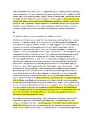 respuesta a Jason Incluso cuando Jason le da el poema te llega así, inesperadamente, se tiene que 
coger con alegría. No es el momento de decir: bien Jason, pero has cometido errores de ortografía 
o Jason, el final no es demasiado bueno, deberías cambiar las últimas líneas. La profesora sabe que 
habrá oportunidad más adelante para ayudar a Jason a mejorar su poesía. Para comenzar, puede 
intentar darle algunos consejos sobre la manera de acabar los poemas, tratándolo como un tema 
general en clase. De esta forma puede volver a influir sutilmente en Jason para que desarrolle su 
habilidad y comprensión de la poesía sin señalar su trabajo y criticarlo prematuramente. Jason 
también nos muestra qué fácil es juzgar mal a un niño o a una persona joven . Siempre hay 
21 
formas de tocar a alumnos que otros pueden haber dado por perdidos. 
El tacto se manifiesta como seguridad en las diferentes situaciones Existe un buen tono para cada 
situación. «¡Qué envidia me dá!», le dice una profesora a otra, de alguna forma, ella siempre 
encuentra el tono adecuado con todos alumnos y con todos los grupos. Este comentario encubre 
tanto un sentimiento de inseguridad como de incompetencia. No importa lo bien que los 
profesores se hayan preparado para una clase o una situación siempre existe un elemento de 
incerteza en cualquier situación de enseñanza. La clase está trabajando en diferentes proyectos en 
el laboratorio de ciencias. El profesor se mueve entre los alumnos, haciendo una pregunta aquí, 
animando allá y proporcionando ayuda al grupo que se la pide. Hay un agradable rumor de 
actividad productiva en la clase. La profesora se siente contenta… hasta que Jack entra en clase 
haciendo ruido. Llega tarde pero no intenta ser discreto. Al poco rato ha interrumpido a varios 
grupos Toma, Kathy, te he traído tus deberes, grita mientras le tira un condón en el regazo, te 
ayudaré con el sexo si tú me ayudas con las mates Kathy le grita y el preservativo acaba en medio 
de otro grupo de alumnos. Hay risas y el objeto vuelve a volar, expelido como un globo que se 
desinfla. Es sorprendente la rapidez con que una situación de aprendizaje puede deteriorarse y 
convertirse en un caos. La profesora dice: ¡Ya basta, un poco de orden!, pero no sirve de nada. 
Este tipo de situación es, probablemente, el terror de muchos profesores que empiezan (y de 
algunos experimentados también). Saber controlar con seguridad las situaciones impredecibles es 
todo un reto. Las posibilidades son numerosas: un alumno que réplica de manera provocadora e 
irrespetuosa; una clase entera descontrolada; estudiantes que se niegan a hacer lo que se le pide; 
un niño que reacciona con un ataque de histeria. Es en situaciones como éstas cuando el profesor 
tiene que ser capaz de demostrar seguridad y tacto. Un profesor que generalmente actúa con 
tacto ha aprendido a confiar en sí mismo en situaciones y circunstancias siempre cambiantes. Y, lo 
que es más importante, este tipo de profesor sabe comunicar esta seguridad a sus alumnos. 
Naturalmente existen profesores que parece 
que tengan seguridad en su capacidad para tratar las situaciones difíciles, pero los estudiantes 
saben que esta seguridad es falsa. La falsa seguridad es frágil y se rompe con facilidad ante 
cualquier conflicto o resistencia seria. La falsa seguridad es infundada porque necesita sustancia 
donde hay un vacío. Resulta difícil para un profesor falsear la seguridad o mantenerla a flote 
durante mucho tiempo. En cualquier caso, la sustancia que falta es el tacto solícito que garantiza la 
 