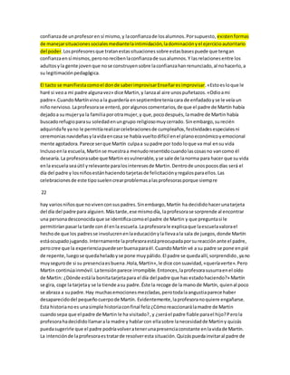confianza de un profesor en sí mismo, y la confianza de los alumnos. Por supuesto, existen formas 
de manejar situaciones sociales mediante la intimidación, la dominación y el ejercicio autoritario 
del poder. Los profesores que tratan estas situaciones sobre estas bases puede que tengan 
confianza en sí mismos, pero no reciben la confianza de sus alumnos. Y las relaciones entre los 
adultos y la gente joven que no se construyen sobre la confianza han renunciado, al no hacerlo, a 
su legitimación pedagógica. 
El tacto se manifiesta como el don de saber improvisar Enseñar es improvisar. «Esto es lo que le 
haré si veo a mi padre alguna vez» dice Martin, y lanza al aire unos puñetazos. «Odio a mi 
padre».Cuando Martín vino a la guardería en septiembre tenía cara de enfadado y se le veía un 
niño nervioso. La profesora se enteró, por algunos comentarios, de que el padre de Martín había 
dejado a su mujer ya la familia por otra mujer, y que, poco después, la madre de Martin había 
buscado refugio para su soledad en un grupo religioso muy cerrado. Sin embargo, su recién 
adquirida fe ya no le permitía realizar celebraciones de cumpleaños, festividades especiales ni 
ceremonias navideñas y la vida en casa se había vuelto difícil en el plano económico y emocional 
mente agotadora. Parece ser que Martín culpa a su padre por todo lo que va mal en su vida 
Incluso en la escuela, Martin se muestra a menudo resentido cuando las cosas no van como él 
desearía. La profesora sabe que Martin es vulnerable, y se sale de la norma para hacer que su vida 
en la escuela sea útil y relevante para los intereses de Martin. Dentro de unos pocos días será el 
día del padre y los niños están haciendo tarjetas de felicitación y regalos para ellos. Las 
celebraciones de este tipo suelen crear problemas a las profesoras porque siempre 
22 
hay varios niños que no viven con sus padres. Sin embargo, Martín ha decidido hacer una tarjeta 
del día del padre para alguien. Más tarde, ese mismo día, la profesora se sorprende al encontrar 
una persona desconocida que se identifica como el padre de Martin y que pregunta si le 
permitirían pasar la tarde con él en la escuela. La profesora le explica que la escuela valora el 
hecho de que los padres se involucren en la educación y la lleva a la sala de juegos, donde Martín 
está ocupado jugando. Internamente la profesora está preocupada por su reacción ante el padre, 
pero cree que la experiencia puede ser buena para él. Cuando Martín vé a su padre se pone en pié 
de repente, luego se queda helado y se pone muy pálido. El padre se queda allí, sorprendido, ya no 
muy seguro de si su presencia es buena .Hola, Martin», le dice con suavidad, «quería verte». Pero 
Martin continúa inmóvil. La tensión parece irrompible. Entonces, la profesora susurra en el oído 
de Martin: ¿Dónde está la bonita tarjeta para el día del padre que has estado haciendo?» Martín 
se gira, coge la tarjeta y se la tiende a su padre. Éste la recoge de la mano de Martín, quien al poco 
se abraza a su padre. Hay muchas emociones mezcladas, pero toda la angustia parece haber 
desaparecido del pequeño cuerpo de Martín. Evidentemente, la profesora no quiere engañarse. 
Esta historia no es una simple historia con final feliz ¿Cómo reaccionará la madre de Martin 
cuando sepa que el padre de Martin le ha visitado? , y ¿será el padre fiable para el hijo? Pero la 
profesora ha decidido llamar a la madre y hablar con ella sobre la necesidad de Martin y quizás 
pueda sugerirle que el padre podría volver a tener una presencia constante en la vida de Martín. 
La intención de la profesora es tratar de resolver esta situación. Quizás pueda invitar al padre de 
 