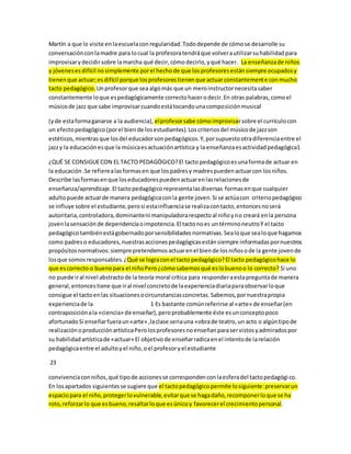 Martín a que lo visite en la escuela con regularidad. Todo depende de cómo se desarrolle su 
conversación con la madre para lo cual la profesora tendrá que volver a utilizar su habilidad para 
improvisar y decidir sobre la marcha qué decir, cómo decirlo, y qué hacer. La enseñanza de niños 
y jóvenes es difícil no simplemente por el hecho de que los profesores están siempre ocupados y 
tienen que actuar; es difícil porque los profesores tienen que actuar constantemente con mucho 
tacto pedagógico. Un profesor que sea algo más que un mero instructor necesita saber 
constantemente lo que es pedagógicamente correcto hacer o decir. En otras palabras, como el 
músico de jazz que sabe improvisar cuando está tocando una composición musical 
(y de esta forma ganarse a la audiencia), el profesor sabe cómo improvisar sobre el currículo con 
un efecto pedagógico (por el bien de los estudiantes). Los criterios del músico de jazz son 
estéticos, mientras que los del educador son pedagógicos. Y, por supuesto otra diferencia entre el 
jazz y la educación es que la música es actuación artística y la enseñanza es actividad pedagógica1 
¿QUÉ SE CONSIGUE CON EL TACTO PEDAGÓGICO? El tacto pedagógico es una forma de actuar en 
la educación .Se refiere a las formas en que los padres y madres pueden actuar con los niños. 
Describe las formas en que los educadores pueden actuar en las relaciones de 
enseñanza/aprendizaje. El tacto pedagógico representa las diversas formas en que cualquier 
adulto puede actuar de manera pedagógica con la gente joven. Si se actúa con criterio pedagógico 
se influye sobre el estudiante, pero si esta influencia se realiza con tacto, entonces no será 
autoritaria, controladora, dominante ni manipuladora respecto al niño y no creará en la persona 
joven la sensación de dependencia o impotencia. El tacto no es un término neutro Y el tacto 
pedagógico también está gobernado por sensibilidades normativas. Sea lo que sea lo que hagamos 
como padres o educadores, nuestras acciones pedagógicas están siempre informadas por nuestros 
propósitos normativos: siempre pretendemos actuar en el bien de los niños o de la gente joven de 
los que somos responsables. ¿Qué se logra con el tacto pedagógico? El tacto pedagógico hace lo 
que es correcto o bueno para el niño Pero ¿cómo sabemos qué es lo bueno o lo correcto? Si uno 
no puede ir al nivel abstracto de la teoría moral crítica para responder a esta pregunta de manera 
general, entonces tiene que ir al nivel concreto de la experiencia diaria para observar lo que 
consigue el tacto en las situaciones o circunstancias concretas. Sabemos, por nuestra propia 
experiencia de la 1 Es bastante común referirse al «arte» de enseñar (en 
contraposición a la «ciencia» de enseñar), pero probablemente éste es un concepto poco 
afortunado Si enseñar fuera un «arte» ,la clase seria una «obra de teatro, un acto o algún tipo de 
realización o producción artística Pero los profesores no enseñan para ser vistos y admirados por 
su habilidad artística de «actuar» El objetivo de enseñar radica en el intento de la relación 
pedagógica entre el adulto y el niño, o el profesor y el estudiante 
23 
convivencia con niños, qué tipo de acciones se corresponden con la esfera del tacto pedagógi co. 
En los apartados siguientes se sugiere que el tacto pedagógico permite lo siguiente: preservar un 
espacio para el niño, proteger lo vulnerable, evitar que se haga daño, recomponer lo que se ha 
roto, reforzar lo que es bueno, resaltar lo que es único y favorecer el crecimiento personal. 
 