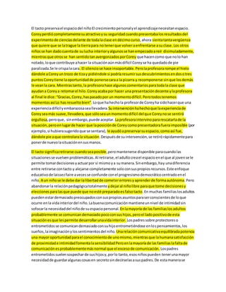 El tacto preserva el espacio del niño El crecimiento personal y el aprendizaje necesitan espacio. 
Corey perdió completamente su atractivo y su seguridad cuando presentaba los resultados del 
experimento de ciencias delante de toda la clase en décimo curso, ahora sienta tanta vergüenza 
que quiere que se la trague la tierra para no tener que volver a enfrentarse a su clase. Los otros 
niños se han dado cuenta de su lucha interior y algunos se han empezado a reír disimuladamente, 
mientras que otros se han sentido tan avergonzados por Corey que hacen como que no lo han 
notado, lo que contribuye a hacer la situación aún más difícil Corey se ha quedado de pie 
paralizada.Se le crispa la cara. El silencio se hace insoportable. Pero la profesora rompe el hielo 
dándole a Corey un trozo de tiza y pidiéndole si podría resumir sus descubrimientos en dos o tres 
puntos Corey tiene la oportunidad de ponerse cara a la pizarra y recomponerse sin que los demás 
le vean la cara. Mientras tanto, la profesora hace algunos comentarios para toda la clase que 
ayudan a Corey a retomar el hilo. Corey acaba por hacer una presentación decente y la profesora 
al final le dice: “Gracias, Corey, has pasado por un momento difícil. Pero todos tenemos 
momentos así Lo has resuelto bien”. Lo que ha hecho la profesor de Corey ha sido hacer que una 
experiencia difícil y embarazosa sea llevadera.Su intervención ha hecho que la experiencia de 
Corey sea más suave, llevadera, que sólo sea un momento difícil del que Corey no se sentirá 
orgullosa, pero que, sin embargo, puede aceptar. La profesora intervino para rescatarla de la 
situación, pero en lugar de hacer que la posición de Corey como presentadora fuera imposible (por 
ejemplo, si hubiera sugerido que se sentara), le ayudó a preservar su espacio, como así fue, 
dándole pie a que controlara la situación. Después de su intervención, se retiró rápidamente para 
poner de nuevo la situación en sus manos. 
El tacto significa retirarse cuando sea posible, pero mantenerse disponible para cuando las 
situaciones se vuelven problemáticas. Al retirarse, el adulto crea el espacio en el que al joven se le 
permite tomar decisiones y actuar por sí mismo y a su manera. Sin embargo, hay una diferencia 
entre retirarse con tacto y alejarse completamente solo con sus propios recursos. Este enfoque 
educativo de laissez faire a veces se confunde con el progresismo democrático centrado en el 
niño. A un niño se le debe dar la libertad de cometer errores y aprender de forma autónoma. Pero 
abandonar la relación pedagógica totalmente y dejar al niño libre para que tome decisiones y 
elecciones para las que puede que no esté preparado es falso tacto. En muchas familias los adultos 
pueden estar demasiado preocupados con sus propios asuntos para ser conscientes de lo que 
ocurre en la vida interior del niño. La buena comunicación mantiene un nivel de intimidad sin 
sofocar la necesidad del niño de su espacio personal. En la mayoría de las familias los adultos 
probablemente se comunican demasiado poco con sus hijos, pero el lado positivo de esta 
situación es que les permite desarrollar una vida interior. Los padres sobre protectores o 
entrometidos se comunican demasiado con su hijo entrometiéndose en los pensamientos, los 
sueños, la imaginación y los sentimientos del niño. Una relación comunicativa equilibrada potencia 
una mayor oportunidad para el conocimiento de uno mismo, mientras que la humana satisfacción 
de proximidad e intimidad fomenta la sensibilidad Pero en la mayoría de las familias la falta de 
comunicación es probablemente más normal que el exceso de comunicación. Los padres 
entrometidos suelen sospechar de sus hijos y, por lo tanto, esos niños pueden tener una mayor 
necesidad de guardar algunas cosas en secreto sin decírselas a sus padres. De esta manera se 
 