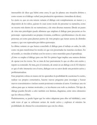 intercambio de ideas que habrá entre estos, lo que les plantea una situación distinta a
como ocurre en el diálogo verbal (una producción espontánea e inmediata de ideas).
Lo cierto es, que en esta tercera variante el diálogo está completamente en manos y a
disposición de los niños, quienes lo usan como modo de presentar su narración, como
un recurso más dentro de sus narraciones, y de otras diversas maneras. Desde un punto
de vista más psicológico puede afirmarse que emplean el diálogo para proyectar en los
personajes representados sus propias vivencias, conflictos y problemáticas o las de otras
personas; así como para plasmar puntos de vista propios que tienen acerca de disímiles
asuntos y que son expresados por dichos personajes.
La última variante en que hemos concebido el diálogo para el trabajo en aulas, ha sido
como vía para transformar los modos en que son presentadas las materias escolares. En
tal sentido, se vinculan al trabajo con los textos y otros materiales para el aprendizaje.
¿Cómo se emplea el diálogo para este fin? En primer lugar implica una manera distinta
de operar con los textos. No se trata de leer pasivamente lo que en ellos está escrito y
repetir su contenido. Se trata, por el contrario, de entrar en un diálogo con él. El objetivo
es que el niño interactúe con el texto, dialogue con su autor desde una posición activa y
problematizadora.
Este propósito coloca en manos de los aprendices la posibilidad de cuestionar lo escrito,
realizar sus propios comentarios, hacerse nuevas preguntas para investigar y buscar
nuevos conocimientos e incluso asumir posiciones contrarias al autor. Constituye una vía
valiosa para que se sientan motivados y se involucren con todo su intelecto. Tal tipo de
diálogo pueden llevarlo a cabo también con láminas, diagramas, entre otros elementos
que les ofrezca el libro.
Paulatinamente, se puede lograr que los niños adquieran para ellos tal habilidad; y ante
cada texto al que se enfrenten actúen de modo activo y exploten al máximo las
posibilidades de obtener los conocimientos que este les ofrece.
 