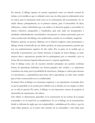 En síntesis, el diálogo aparece en nuestra experiencia como un método esencial de
trabajo, en la medida en que es utilizado como una vía eficaz para la colaboración entre
los niños, para la interacción entre estos en la construcción del conocimiento. Es un
medio directo, principalmente en su primera variante, para el intercambio de ideas,
reflexiones y juicios individuales que son traídos a la discusión grupal y convertidos en
saberes colectivos enriquecidos y fortalecidos, para más tarde ser incorporados y
asimilados individualmente convirtiéndose nuevamente en saberes personales, pero no
como existían antes del diálogo, sino reelaborados, crecidos en su cualidad y magnitud.
Podemos apreciar un proceso dialéctico en la relación recíproca entre pensamiento y
diálogo, donde el desarrollo de este último produce un mejor pensamiento, permite que
este sea cualitativamente superior, de alto orden. Por su parte, en la medida que se
desarrolla el pensamiento (sus formas internas) se logrará un mejor diálogo, en tanto
mejores ideas y aportaciones puedan dar los participantes, por su contenido y por su
forma. De esta manera, lograrán elaborar nuevos y mejores significados.
Usar el diálogo como uno de nuestros métodos principales nos permite combinar
formas de aprendizaje individual con formas grupales, más sociales, y es importante
considerar esta arista, pues la posibilidad de interactuar y dialogar es valiosa para alcanzar
el conocimiento, y especialmente para hacer útil su aprendizaje, en tanto tiene sentido
para el niño al armonizarlo con su cotidianeidad.
El alumno lleva al diálogo sus estructuras cognitivas y sus experiencias vivenciales, lleva
lo que ha aprendido en la escuela, pero también con su familia, con sus amigos, es decir,
en su vida en general. Por tanto, el diálogo es una importante manera de propiciar el
intercambio de experiencias y de valores.
Esto último es directamente apreciable en la construcción de las normas de la propia
comunidad y en el control de su cumplimiento. Es en el diálogo, en la comunicación,
donde se elaboran las reglas que son comprendidas y asimiladas por los niños, y que les
serán útiles; primero, en el marco más estrecho de la comunidad y, más tarde, para
 