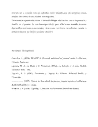 insertarse en la sociedad como un individuo culto y educado, que sabe escuchar, opinar,
respetar a los otros; en una palabra, autorregularse.
Existen otros aspectos vinculados al tema del diálogo, relacionados con su importancia y
función en el proceso de enseñanza-aprendizaje, pero sólo hemos querido presentar
algunas ideas centradas en su manejo y valor en una experiencia cuyo objetivo esencial es
la transformación del proceso docente-educativo.
Referencias Bibliográficas:
González, A., (1994), PRYCREA. Desarrollo multilateral del potencial creador. La Habana,
Editorial Academia.
Lipman, M; A. M, Sharp y F, Oscanyan, (1992), La Filosofía en el aula, Madrid:
Ediciones de la Torre.
Vygotski, L. S. (1982), Pensamiento y Lenguaje. La Habana: .Editorial Pueblo y
Educación.
----------------- (1987), Historia del desarrollo de las funciones psíquicas superiores, La Habana:
.Editorial Científico Técnica.
Wertsch, J. W (1995), Vygotsky y la formación social de la mente. Barcelona: Paidós
 