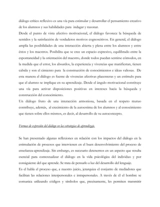 diálogo crítico reflexivo es una vía para estimular y desarrollar el pensamiento creativo
de los alumnos y sus habilidades para indagar y razonar.
Desde el punto de vista afectivo motivacional, el diálogo favorece la búsqueda de
sentidos y la satisfacción de verdaderos motivos cognoscitivos. En general, el diálogo
amplía las posibilidades de una interacción abierta y plena entre los alumnos y entre
éstos y los maestros. Posibilita que se cree un espacio expresivo, equilibrado entre la
espontaneidad y la orientación del maestro, donde todos puedan sentirse cómodos, en
la medida que el error, los absurdos, la experiencia y vivencias que manifiestan, tienen
cabida y son el cimiento para la construcción de conocimientos e ideas valiosas. De
esta manera el diálogo es fuente de vivencias afectivas placenteras y un estímulo para
que el alumno se implique en su aprendizaje. Desde el ángulo motivacional constituye
una vía para activar disposiciones positivas en intereses hacia la búsqueda y
construcción del conocimiento.
Un diálogo fruto de una interacción armoniosa, basada en el respeto mutuo
contribuye, además, al crecimiento de la autoestima de los alumnos y al conocimiento
que tienen sobre ellos mismos, es decir, al desarrollo de su autoconcepto.
Formas de expresión del diálogo en las estrategias de aprendizaje.
Se han presentado algunas reflexiones en relación con los impactos del diálogo en la
estimulación de procesos que intervienen en el buen desenvolvimiento del proceso de
enseñanza-aprendizaje. Sin embargo, es necesario detenernos en un aspecto que resulta
esencial para contextualizar el diálogo en la vida psicológica del individuo y por
consiguiente del que aprende. Se trata de pensarlo a luz del desarrollo del lenguaje.
Es el habla el proceso que, a nuestro juicio, jerarquiza el conjunto de mediadores que
facilitan las relaciones interpersonales e intrapersonales. A través de él el hombre se
comunica utilizando códigos y símbolos que, precisamente, les permiten transmitir
 