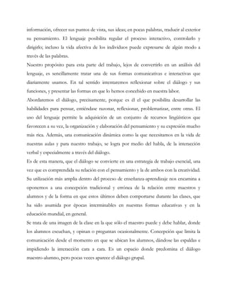 información, ofrecer sus puntos de vista, sus ideas; en pocas palabras, traducir al exterior
su pensamiento. El lenguaje posibilita regular el proceso interactivo, controlarlo y
dirigirlo; incluso la vida afectiva de los individuos puede expresarse de algún modo a
través de las palabras.
Nuestro propósito para esta parte del trabajo, lejos de convertirlo en un análisis del
lenguaje, es sencillamente tratar una de sus formas comunicativas e interactivas que
diariamente usamos. En tal sentido intentaremos reflexionar sobre el diálogo y sus
funciones, y presentar las formas en que lo hemos concebido en nuestra labor.
Abordaremos el diálogo, precisamente, porque es él el que posibilita desarrollar las
habilidades para pensar, entiéndase razonar, reflexionar, problematizar, entre otras. El
uso del lenguaje permite la adquisición de un conjunto de recursos lingüísticos que
favorecen a su vez, la organización y elaboración del pensamiento y su expresión mucho
más rica. Además, una comunicación dinámica como la que necesitamos en la vida de
nuestras aulas y para nuestro trabajo, se logra por medio del habla, de la interacción
verbal y especialmente a través del diálogo.
Es de esta manera, que el diálogo se convierte en una estrategia de trabajo esencial, una
vez que es comprendida su relación con el pensamiento y la de ambos con la creatividad.
Su utilización más amplia dentro del proceso de enseñanza-aprendizaje nos encamina a
oponernos a una concepción tradicional y errónea de la relación entre maestros y
alumnos y de la forma en que estos últimos deben comportarse durante las clases, que
ha sido asumida por épocas interminables en nuestras formas educativas y en la
educación mundial, en general.
Se trata de una imagen de la clase en la que sólo el maestro puede y debe hablar, donde
los alumnos escuchan, y opinan o preguntan ocasionalmente. Concepción que limita la
comunicación desde el momento en que se ubican los alumnos, dándose las espaldas e
impidiendo la interacción cara a cara. Es un espacio donde predomina el diálogo
maestro-alumno, pero pocas veces aparece el diálogo grupal.
 