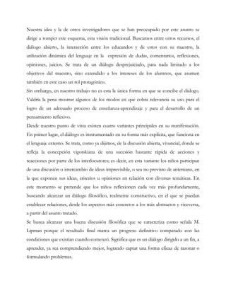 Nuestra idea y la de otros investigadores que se han preocupado por este asunto se
dirige a romper este esquema, esta visión tradicional. Buscamos entre otros recursos, el
diálogo abierto, la interacción entre los educandos y de estos con su maestro, la
utilización dinámica del lenguaje en la expresión de dudas, comentarios, reflexiones,
opiniones, juicios. Se trata de un diálogo desprejuiciado, para nada limitado a los
objetivos del maestro, sino extendido a los intereses de los alumnos, que asumen
también en este caso un rol protagónico.
Sin embargo, en nuestro trabajo no es esta la única forma en que se concibe el diálogo.
Valdría la pena mostrar algunos de los modos en que cobra relevancia su uso para el
logro de un adecuado proceso de enseñanza-aprendizaje y para el desarrollo de un
pensamiento reflexivo.
Desde nuestro punto de vista existen cuatro variantes principales en su manifestación.
En primer lugar, el diálogo es instrumentado en su forma más explícita, que funciona en
el lenguaje externo. Se trata, como ya dijimos, de la discusión abierta, vivencial, donde se
refleja la concepción vigotskiana de una sucesión bastante rápida de acciones y
reacciones por parte de los interlocutores; es decir, en esta variante los niños participan
de una discusión o intercambio de ideas imprevisible, o sea no previsto de antemano, en
la que exponen sus ideas, criterios u opiniones en relación con diversas temáticas. En
este momento se pretende que los niños reflexionen cada vez más profundamente,
buscando alcanzar un diálogo filosófico, realmente constructivo, en el que se puedan
establecer relaciones, desde los aspectos más concretos a los más abstractos y viceversa,
a partir del asunto tratado.
Se busca alcanzar una buena discusión filosófica que se caracteriza como señala M.
Lipman porque el resultado final marca un progreso definitivo comparado con las
condiciones que existían cuando comenzó. Significa que es un diálogo dirigido a un fin, a
aprender, ya sea comprendiendo mejor, logrando captar una forma eficaz de razonar o
formulando problemas.
 
