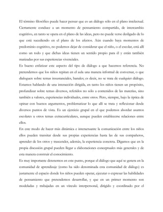 El término filosófico puede hacer pensar que es un diálogo sólo en el plano intelectual.
Ciertamente conduce a un momento de pensamiento compartido, de intercambio
cognitivo, en tanto se opera en el plano de las ideas, pero no puede verse desligado de lo
que está sucediendo en el plano de los afectos. Aún cuando haya momentos de
predominio cognitivo, no podemos dejar de considerar que el niño, o el escolar, está allí
como un todo y que dichas ideas tienen un sentido propio para él y están también
matizadas por sus experiencias vivenciales.
Es bueno enfatizar este aspecto del tipo de diálogo a que hacemos referencia. No
pretendemos que los niños repitan en el aula una manera informal de conversar, o que
dialoguen sobre temas insustanciales, banales; es decir, no se trata de cualquier diálogo.
Estamos hablando de una interacción dirigida, en tanto los niños tienen un propósito,
profundizar sobre temas diversos, referidos no sólo a contenidos de las materias, sino
también a valores, experiencias individuales, entre otros. Pero, siempre, bajo la óptica de
opinar con buenos argumentos, problematizar lo que allí se trata y reflexionar desde
diversos puntos de vista. Es un ejercicio grupal en el que podemos abordar asuntos
escolares u otros temas extracurriculares, aunque pueden establecerse relaciones entre
ellos.
En este modo de hacer más dinámica e interactuante la comunicación entre los niños
ellos pueden transitar desde sus propias experiencias hasta las de sus compañeros,
aprender de los otros y trascender, además, la experiencia concreta. Digamos que en la
propia discusión grupal pueden llegar a elaboraciones conceptuales más generales y de
esta manera construir el conocimiento.
Es muy importante detenernos en este punto, porque el diálogo que aquí se genera en la
comunidad de aprendizaje (como ha sido denominada esta comunidad de diálogo) es
justamente el espacio donde los niños pueden operar, ejecutar o expresar las habilidades
de pensamiento que pretendemos desarrollar, y que en un primer momento son
modeladas y trabajadas en un vínculo interpersonal, dirigido y coordinado por el
 