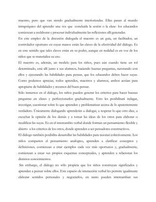 maestro, pero que van siendo gradualmente interiorizadas. Ellas pasan al mundo
intrapsíquico del aprendiz una vez que -concluida la sesión o la clase- los educandos
comienzan a reelaborar y procesar individualmente las reflexiones allí generadas.
En este empleo de la discusión dialogada el maestro es un guía, un facilitador, un
controlador oportuno en cuyas manos están las claves de la efectividad del diálogo. Es
en este sentido que tales claves están en su poder, aunque en realidad es en voz de los
niños que se materializa su uso.
El maestro es, además, un modelo para los niños, pues aún cuando tiene un rol
determinado, está allí junto a sus alumnos, haciendo buenas preguntas, razonando con
ellos y ejecutando las habilidades para pensar, que los educandos deben hacer suyas.
Como podemos apreciar, todos aprenden, maestros y alumnos, ambos actúan para
apropiarse de habilidades y recursos del buen pensar.
Sólo inmersos en el diálogo, los niños pueden generar los criterios para hacer buenas
preguntas en clases y perfeccionarlos gradualmente. Esto les posibilitará indagar,
investigar, cuestionar sobre lo que aprenden y problematizar acerca de lo aparentemente
verdadero. Únicamente dialogando aprenderán a dialogar, a respetar lo que otro dice, a
escuchar la opinión de los demás y a tomar las ideas de los otros para elaborar o
modificar las suyas. Es en el intercambio verbal donde forman un pensamiento flexible y
abierto a los criterios de los otros, donde aprenden a ser pensadores constructivos.
El diálogo también posibilita desarrollar las habilidades para razonar colectivamente. Los
niños comparten el pensamiento analógico, aprenden a clarificar conceptos y
definiciones, comienzan a citar ejemplos cada vez más oportunos y, gradualmente,
comienzan a crear sus propios esquemas conceptuales, y aprenden a relacionar los
distintos conocimientos.
Sin embargo, el diálogo no sólo propicia que los niños construyan significados y
aprendan a pensar sobre ellos. Este espacio de interacción verbal les permite igualmente
elaborar sentidos personales y negociarlos, en tanto pueden intercambiar sus
 
