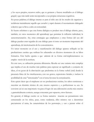 y los suyos propios, recursos todos, que se gestaron y fueron modelados en el diálogo
grupal y que más tarde serán incorporados a sus propias estructuras cognitivas.
En pocas palabras; el diálogo interno es para el niño uno de los modos de organizar y
reelaborar mentalmente aquello que escuchó y captó durante el razonamiento dialogado
colectivo que se lleva a cabo en comunidad.
Es bueno referirnos a que esta forma dialógica se produce tras el diálogo abierto, pero,
también, en otros momentos del aprendizaje que permitan la reflexión individual, la
autoestructuración. Así, otras estrategias que empleamos y otras formas del uso del
diálogo pueden estar seguidas de este diálogo para sí como un momento importante del
aprendizaje, de interiorización de los conocimientos.
Un tercer momento en el uso y manifestación del diálogo aparece reflejado en las
producciones escritas que realizan los educandos en diversos momentos de su labor
formativa. Este hecho apunta a que -además de su forma oral-implementamos su
empleo través de la escritura.
En este caso, su utilización presenta diferencias. Resulta ser una variante más compleja
que implica el uso de muchas más palabras para expresar un significado o conjunto de
ideas, al no gozar de la abreviación que predomina en la forma verbal (oral) donde la
presencia física de los interlocutores, con sus gestos, expresiones faciales, e incluso la
posibilidad de estar "sintonizados" con el tema favorece la comunicación.
Esto quiere decir que al emplearse en sus producciones escritas, los niños comienzan a
necesitar un dominio técnico de este recurso expresivo y a perfeccionar su uso. Se
convierte así en una importante vía para el logro de una elaboración escrita más creativa
y gramaticalmente correcta, aunque concurran, por supuesto, otros factores.
En general, el diálogo escrito en su forma narrativa muestra un pensamiento más
estructurado en los niños, pues, como tendencia, ellos mismos van a determinar
previamente el tema, las características de los personajes, y van a pensar sobre el
 