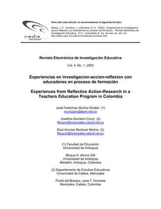 Para citar este artículo, le recomendamos el siguiente formato:

          Muñoz, J. F., Quintero, J. y Munévar, R. A. (2002). Experiencias en investigación-
          acción-reflexión con educadores en proceso de formación. Revista Electrónica de
          Investigación Educativa, 4 (1). Consultado el día de mes de año en:
          http://redie.uabc.mx/vol4no1/contenido-munevar.html




    Revista Electrónica de Investigación Educativa

                         Vol. 4, No. 1, 2002


Experiencias en investigacion-accion-reflexion con
      educadores en proceso de formación

Experiences from Reflective Action-Research in a
   Teachers Education Program in Colombia

              José Federman Muñoz Giraldo (1)
                   munozpro@epm.net.co

                Josefina Quintero Corzo (2)
               Muquin@manizales.cetcol.net.co

               Raúl Ancízar Munévar Molina (2)
               Muquin@manizales.cetcol.net.co


                    (1) Facultad de Educación
                     Universidad de Antioquia

                     Bloque 9, oficina 336
                   Universidad de Antioquia
                  Medellín, Antoquia, Colombia

          (2) Departamento de Estudios Educativos
              Universidad de Caldas, Manizales

             Portal del Bosque, casa 7, Granada
                Manizales, Caldas, Colombia
 