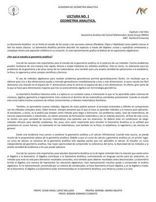 ACADEMIA DE GEOMETRIA ANALITICA


                                                      LECTURA NO. 1
                                                   GEOMETRIA ANALITICA.


                                                                                                                     Capítulo 1 del libro
                                                                        Geometría Analítica del School Mathematics Study Group (SMSG)
                                                                                                             1967. Stanford University

La Geometría Analítica no se limita al estudio de las rectas y las secciones cónicas (Parábola, Elipse e Hipérbola) como podría creerse al
leer los textos clásicos. La Geometría Analítica permite describir los espacios a través del Algebra: curvas y superficies armoniosas y
complejas tienen una expresión sintética en su ecuación. Es esta representación grafica la belleza de las expresiones algebraicas.

¿Por qué se estudia la geometría analítica?

           Una de las razones más importantes para el estudio de la geometría analítica es la potencia de sus métodos. Ciertos problemas
pueden resolverse de una manera más rápida, directa y simple mediante los métodos analíticos. Esto es cierto, no solamente para los
problemas de la geometría y de otras ramas de las matemáticas, sino también para una amplia variedad de aplicaciones a la estadística,
la física, la ingeniería y otros campos científicos y técnicos.

         El uso de métodos algebraicos para resolver problemas geométricos permite generalizaciones fáciles. Un resultado que se
obtiene para una o dos dimensiones puede a menudo generalizarse inmediatamente a tres o más dimensiones. A veces resulta tan fácil
demostrar una relación en el espacio de ‘n’ dimensiones como lo sería en el espacio de dos o tres dimensiones. En efecto, gran parte de
lo que se hace para dimensiones mayores que tres es esencialmente algebra con terminología geométrica.

         La Geometría Analítica relaciona entre si y aplica en un contexto nuevo e interesante lo que se ha aprendido sobre sistemas de
números, algebra, geometría y trigonometría. Esto conducirá al dominio de las matemáticas estudiadas previamente. Cuando se estudie
este curso habrá muchas ocasiones de utilizar conocimientos y métodos matemáticos familiares.

         También, se aprenderán nuevos métodos. Algunos de estos podrán parecer al principio incómodos o difíciles en comparación
con los métodos utilizados antes. Debe tenerse siempre presente que lo que se hace es aprender métodos y la manera para aplicarlos.
Al estudiante, a veces, se le pedirá que emplee cierto método para llegar a dominarlo. Los problemas reales, sean de matemáticas, de
ciencias experimentales o industriales, no vienen provistos de formulación matemática y de un método prescrito. Al final de este curso,
se tendrá una gran variedad de recursos matemáticos más potentes que los anteriores. Se deberá estar en condiciones de elegir
métodos eficaces para abordar problemas. Así, pues, otra razón importante para estudiar la Geometría Analítica es la utilidad que
presentara en cursos futuros, no solamente en las matemáticas, sino también en la física, la estadística, la ingeniería y las ciencias en
general.

        Existe una tendencia muy común a combinar la geometría analítica y el cálculo infinitesimal. Cuando esto ocurre, se pierde
mucho de lo propiamente valioso de la geometría analítica. Debido a que un curso de cálculo y geometría analítica es, en primer lugar,
un curso de cálculo, se conserva de la geometría analítica solo aquellas partes que son aplicables al cálculo. Al estudiar un curso
independiente de geometría analítica, hay mejor oportunidad de comprender la coherencia del tema, la diversidad de los métodos y la
amplia variedad de problemas a los que puede aplicarse.

         Una de las razones más importantes para estudiar Geometría Analítica es la de lograr entender bien la relación que existe entre
el Algebra y la Geometría. El Algebra contribuye a la Geometría Analítica, suministrando un lenguaje escrito para las relaciones, un
método que sirve no solo para demostrar resultados conocidos, sino también para obtener resultados antes desconocidos. La Geometría
brinda al Algebra una manera de representar las relaciones algebraicas. Esta representación intuitiva ayuda a comprender el análisis
algebraico. En la representación constituida por un sistema de coordenadas, se hace Geometría al hacer Algebra, y se ve Algebra a través
de la Geometría. El Algebra y la Geometría están entremezcladas en la Geometría Analítica; una refuerza y aclara a la otra.




                          PROFR. CESAR ISRAEL LOPEZ MELLADO        PROFRA. MARIBEL IBARRA ABURTO
                                               PROFR. ROMÁN SERRANO CLEMENTE
 