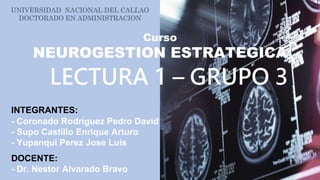 UNIVERSIDAD NACIONAL DEL CALLAO
DOCTORADO EN ADMINISTRACION
Curso
NEUROGESTION ESTRATEGICA
LECTURA 1 – GRUPO 3
DOCENTE:
- Dr. Nestor Alvarado Bravo
INTEGRANTES:
- Coronado Rodriguez Pedro David
- Supo Castillo Enrique Arturo
- Yupanqui Perez Jose Luís
 