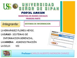 Profesor:CARLOS ALBERTO MONSON CHAVEZ
 HERNÁNDEZ FLORES HEYDI.
 CURSO: SISTEMAS DE
INFORMACION GERENCIAL.
 CARRERA: ADMINISTRACIÓN
 CICLO: VII
PORTAL AMAZON
MARKTING EN REDRES SOCIALES
PRIMERA PARTE
Integrante:
 