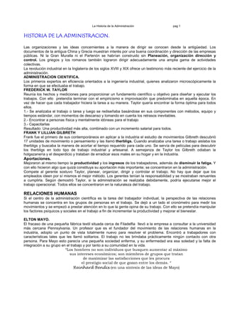 La Historia de la Administración                  pag 1


HISTORIA DE LA ADMINISTRACION.

Las organizaciones y las ideas concernientes a la manera de dirigir se conocen desde la antigüedad. Los
documentos de la antigua China y Grecia muestran interés por una buena coordinación y dirección de las empresas
públicas. Ni la Gran Muralla ni el Partenón se habrían construido sin Planeación, organización dirección y
control. Los griegos y los romanos también lograron dirigir adecuadamente una amplia gama de actividades
colectivas.
La revolución industrial en la Inglaterra de los siglos XVIII y XIX ofrece un testimonio más reciente del ejercicio de la
administración.
ADMINISTRACION CIENTIFICA.
Los primeros expertos en eficiencia orientados a la ingeniería industrial, quienes analizaron microscópicamente la
forma en que se efectuaba el trabajo.
FREDERICK W. TAYLOR
Reunía los hechos y mediciones para proporcionar un fundamento científico u objetivo para diseñar y ejecutar los
trabajos. Con ello pretendía terminar con el empiricismo e improvisación que predominaba en aquella época. En
vez de hacer que cada trabajador hiciera la tarea a su manera. Taylor quería encontrar la forma óptima para todos
ellos.
1.- Se analizaba el trabajo o tarea y luego se rediseñaba basándose en sus componentes con métodos, equipo y
tiempos estándar, con momentos de descanso y tomando en cuenta los retrasos inevitables.
2.- Encontrar a personas física y mentalmente idóneas para el trabajo
3.- Capacitarlas
Resultado: Una productividad más alta, combinado con un incremento salarial para todos.
FRANK Y LILLIAN GILBRETH
Frank fue el primero de sus contemporáneos en aplicar a la industria el estudio de movimientos Gilbreth descubrió
17 unidades de movimiento o pensamiento y las llamó therbligs. Cuando analizaba una tarea o trabajo aislaba los
therbligs y buscaba la manera de acortar el tiempo requerido para cada uno. Se servía de películas para descubrir
los therbligs en todo tipo de trabajo industrial y artesanal. A semejanza de Taylor los Gilbreth odiaban la
holgazanería y el desperdicio y trataban de erradicar esos males en su hogar y en la industria.
Aportaciones.
Mejoraron al mismo tiempo la productividad y los ingresos de los trabajadores, además de disminuir la fatiga. Y
con ello hicieron algo que quizá constituya su aportación más importante; se concentraron en la administración.
Compete al gerente sostuvo Taylor, planear, organizar, dirigir y controlar el trabajo. No hay que dejar que los
empleados ideen por sí mismos el mejor método. Los gerentes tenían la responsabilidad y se mostraban renuentes
a cumplirla. Según demostró Taylor, si la administración se realizaba debidamente, podría ejecutarse mejor el
trabajo operacional. Todos ellos se concentraron en la naturaleza del trabajo.

RELACIONES HUMANAS
Si el centro de la administración científica es la tarea del trabajador individual, la perspectiva de las relaciones
humanas se concentra en los grupos de personas en el trabajo. Se dejó a un lado el cronómetro para medir los
movimientos y se empezó a prestar atención en lo que la gente opina de su trabajo. Con ello se pretendía manipular
los factores psíquicos y sociales en el trabajo a fin de incrementar la productividad y mejorar el bienestar.

ELTON MAYO.
El fracaso de una pequeña fábrica textil situada cerca de Filadelfia llevó a la empresa a consultar a la universidad
más cercana Pennsylvania. Un profesor que es el fundador del movimiento de las relaciones humanas en la
industria, adopto un punto de vista totalmente nuevo para resolver el problema. Encontró a trabajadores con
características tales que les llamó solitarios. El trabajo no les brindaba prácticamente ningún contacto con otra
persona. Para Mayo esto parecía una pequeña sociedad enferma, y su enfermedad era esa soledad y la falta de
integración a su grupo en el trabajo y por tanto a su comunidad en la vida.
                         “Los hombres no son individuos que busquen aumentar al máximo
                            sus intereses económicos; son miembros de grupos que tratan
                                     de maximizar las satisfacciones que les procura
                                    el prestigio social de que gozan entre los demás. “
                               Reinhard Bendix (en una síntesis de las ideas de Mayo)
 