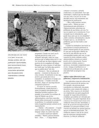 preguntara. Cuando me reuní con la
segunda persona le conté, en el
momento adecuado, sobre las cosas
positivas que se habían dicho de él. A su
vez, le pedí que me dijera algunas cosas
positivas de su compañero de trabajo.
Después de varios minutos el individuo
me confió que “no había algo positivo
que se pudiera decir” del otro.
—Entonces— hice un ademán de
pararme —tomemos un descanso de
cinco minutos. Si realmente no hay algo
positivo que pueda decir de su
compañero, no perdamos el tiempo con
la mediación—. Cuando volvió del
descanso, ¡llegó con una larga lista de
comentarios positivos!
El reparo de injurias pasadas.
Ocasionalmente, ayuda practicar y
tomar los papeles anticipadamente e
identificar posibles tropiezos. Por
ejemplo, en un predio, los arrebatos de
enojo de Martín, uno de los
administradores, eran bien conocidos.
Martín había minimizado la seriedad de
su problema. Un mediador asistente
tomó el papel del partido contrario en la
argumentación.
—Martín— ella comenzó. —Cuando
usted se enoja conmigo, me grita y usa
lenguaje vulgar, me siento muy mal.
—Lo siento mucho por haberla
ofendido— Martín comenzó bastante
bien. —Pero… — Y luego Martín
comenzó a excusarse y ponerle
condiciones a su autocontrol. Tuve que
interrumpir y explicar que una disculpa
con una coma o un pero no es una
disculpa sincera, sino meramente una
declaración de justificación.
—Mire, todos tenemos nuestro
propio estilo— Martín me miró
frustradamente para defenderse.—
Algunas personas solucionan sus
problemas de una forma o de otra. Yo
soy un experto en la intimidación. Si yo
no puedo usar la intimidación, ¿qué
puedo hacer para que no me atropellen?
¿Debo sentarme calmadamente y decirle
lo bueno que es, y no abordar los
problemas que nos han traído a este
conflicto?
Cuando los mediadores han hecho su
tarea durante la reunión preliminar la
sesión conjunta puede ser muy positiva.
El caso que involucraba a Martín fue
uno de los más difíciles que me ha
correspondido mediar, pero una vez que
comenzó la sesión conjunta, ambos
administradores tomaron un control
positivo de la conversación. Fueron
sumamente cordiales, atentos, y
amistosos, mostrando comprensión para
el otro. Aunque el problema no se
solucionó de un día para otro, un año
más tarde hubo un progreso muy
positivo.
Aplicar reglas (directrices) que
gobiernen y mejoren la comunicación
Los individuos tratan de cultivar una
identidad o proyección de quiénes son.
Por ejemplo, una persona puede
considerarse un intelectual, otra puede
describirse como amante del campo, o
un artista. Tales etiquetas de identidad
son simplemente una parte pequeña de
un grupo de rasgos más profundos y
complejos que podrían ser valorados por
un individuo. Una parte importante de la
comunicación interpersonal atenta es la
validación mutua de tales identidades, a
través de un proceso de negociación de
identidad. Las personas tienden a crear
vínculos de amistad con quienes parecen
apoyar su identidad proyectada.7 Tal
validación mutua es una de las claves
para las relaciones interpersonales
efectivas. La falta de validación
188 • ADMINISTRACIÓN LABORAL AGRÍCOLA: CULTIVANDO LA PRODUCTIVIDAD DEL PERSONAL
JackKellyClark
Una disculpa con una “coma”
o un “pero”, no es una
disculpa verídica, sólo una
justificación. Oportunidades
para reconocimiento mutuo
existen cuando los
involucrados aprovechan
para disculparse sobre
malentendidos o afrentas
pasados.
 
