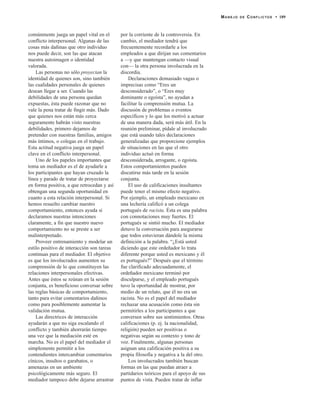 comúnmente juega un papel vital en el
conflicto interpersonal. Algunas de las
cosas más dañinas que otro individuo
nos puede decir, son las que atacan
nuestra autoimagen o identidad
valorada.
Las personas no sólo proyectan la
identidad de quienes son, sino también
las cualidades personales de quienes
desean llegar a ser. Cuando las
debilidades de una persona quedan
expuestas, ésta puede razonar que no
vale la pena tratar de fingir más. Dado
que quienes nos están más cerca
seguramente habrán visto nuestras
debilidades, primero dejamos de
pretender con nuestras familias, amigos
más íntimos, o colegas en el trabajo.
Esta actitud negativa juega un papel
clave en el conflicto interpersonal.
Uno de los papeles importantes que
toma un mediador es el de ayudarle a
los participantes que hayan cruzado la
línea y parado de tratar de proyectarse
en forma positiva, a que retrocedan y así
obtengan una segunda oportunidad en
cuanto a esta relación interpersonal. Si
hemos resuelto cambiar nuestro
comportamiento, entonces ayuda si
declaramos nuestras intenciones
claramente, a fin que nuestro nuevo
comportamiento no se preste a ser
malinterpretado.
Proveer entrenamiento y modelar un
estilo positivo de interacción son tareas
continuas para el mediador. El objetivo
es que los involucrados aumenten su
comprensión de lo que constituyen las
relaciones interpersonales efectivas.
Antes que éstos se reúnan en la sesión
conjunta, es beneficioso conversar sobre
las reglas básicas de comportamiento,
tanto para evitar comentarios dañinos
como para posiblemente aumentar la
validación mutua.
Las directrices de interacción
ayudarán a que no siga escalando el
conflicto y también ahorrarán tiempo
una vez que la mediación esté en
marcha. No es el papel del mediador el
simplemente permitir a los
contendientes intercambiar comentarios
cínicos, insultos o garabatos, o
amenazas en un ambiente
psicológicamente más seguro. El
mediador tampoco debe dejarse arrastrar
por la corriente de la controversia. En
cambio, el mediador tendrá que
frecuentemente recordarle a los
empleados a que dirijan sus comentarios
a —y que mantengan contacto visual
con— la otra persona involucrada en la
discordia.
Declaraciones demasiado vagas o
imprecisas como “Eres un
desconsiderado”, o “Eres muy
dominante o egoísta”, no ayudan a
facilitar la comprensión mutua. La
discusión de problemas o eventos
específicos y lo que los motivó a actuar
de una manera dada, será más útil. En la
reunión preliminar, pídale al involucrado
que está usando tales declaraciones
generalizadas que proporcione ejemplos
de situaciones en las que el otro
individuo actuó en forma
desconsiderada, arrogante, o egoísta.
Estos comportamientos pueden
discutirse más tarde en la sesión
conjunta.
El uso de calificaciones insultantes
puede tener el mismo efecto negativo.
Por ejemplo, un empleado mexicano en
una lechería calificó a un colega
portugués de racista. Ésta es una palabra
con connotaciones muy fuertes. El
portugués se sintió mucho. El mediador
detuvo la conversación para asegurarse
que todos estuvieran dándole la misma
definición a la palabra. “¿Está usted
diciendo que este ordeñador lo trata
diferente porque usted es mexicano y él
es portugués?” Después que el término
fue clarificado adecuadamente, el
ordeñador mexicano terminó por
disculparse, y el empleado portugués
tuvo la oportunidad de mostrar, por
medio de un relato, que él no era un
racista. No es el papel del mediador
rechazar una acusación como ésta sin
permitirles a los participantes a que
conversen sobre sus sentimientos. Otras
calificaciones (p. ej. la nacionalidad,
religión) pueden ser positivas o
negativas según su contexto y tono de
voz. Finalmente, algunas personas
asignan una calificación positiva a su
propia filosofía y negativa a la del otro.
Los involucrados también buscan
formas en las que puedan atraer a
partidarios teóricos para el apoyo de sus
puntos de vista. Pueden tratar de inflar
MANEJO DE CONFLICTOS • 189
 