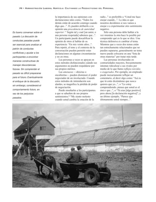 la importancia de sus opiniones con
declaraciones tales como, “Todos los
demás están de acuerdo conmigo cuando
digo que...”. O, pueden atribuirle a su
opinión una procedencia de autoridad
superior: “ Según tal y cual [un autor, o
una persona respetada] sabemos que...”.
Un participante puede descalificar la
opinión de otros al hablar de su
experiencia: “En mis veinte años...”.
Para repetir, el tono y el contexto de la
conversación pueden permitir estas
declaraciones en algunas circunstancias
y no en otras.
Las personas a veces se apoyan en
estos métodos disfuncionales cuándo sus
argumentos no pueden respaldarse por
sus propios méritos.
Las amenazas —directas o
encubiertas— pueden disminuir el poder
negociador de un involucrado. Cuando
estos métodos de intimidación son
alardes, se magnifica la pérdida de poder
de negociación.
Puede enseñarles a los participantes
a que se adueñen de sus propios
sentimientos.8 “Me siento molesto
cuando usted cambia la estación de la
radio...” es preferible a “Usted me hace
enojar cuando...”. La idea es que
nosotros decidimos si nos vamos a
enojar o a experimentar otro sentimiento
negativo.
Sólo una persona debe hablar a la
vez mientras la otra hace lo posible por
comprender qué es lo que se dice. Una
técnica defensiva es cambiar el tema.
Mientras que a veces dos temas están
tan estrechamente relacionados que no
pueden separarse, generalmente un tema
nuevo puede colocarse en una “lista de
otras materias” por tratar más tarde.
Las personas involucradas en
contrariedades mayores, frecuentemente
intentan ridiculizar a sus rivales por
medio de lo que llamo reflejos torcidos
o exagerados. Por ejemplo, un empleado
puede inexactamente reflejar un
comentario, al decir algo como: “Así es
que tú estás diciéndome que nunca
quieres que yo...”, o “Lo estoy
comprendiendo, piensa que usted es el
único que...”, o “Tú eras [algo positivo]
pero ahora [la declaración negativa]”, y
un último ejemplo, “Parece que
últimamente usted siempre...”.
190 • ADMINISTRACIÓN LABORAL AGRÍCOLA: CULTIVANDO LA PRODUCTIVIDAD DEL PERSONAL
Es bueno conversar sobre el
pasado. La discusión de
conductas pasadas puede
ser esencial para analizar el
patrón de conductas
conflictivas y ayudar a los
participantes a encontrar
maneras constructivas de
manejar discordancias
futuras. Sin comprender el
pasado es difícil prepararse
para el futuro. Eventualmente
el enfoque de la discusión,
sin embargo, considerará el
comportamiento futuro, en
vez de los perjuicios
pasados.
 