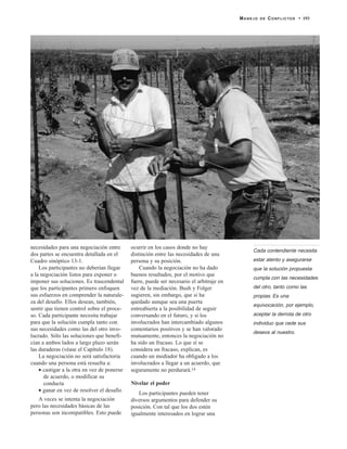 necesidades para una negociación entre
dos partes se encuentra detallada en el
Cuadro sinóptico 13-1.
Los participantes no deberían llegar
a la negociación listos para exponer o
imponer sus soluciones. Es trascendental
que los participantes primero enfoquen
sus esfuerzos en comprender la naturale-
za del desafío. Ellos desean, también,
sentir que tienen control sobre el proce-
so. Cada participante necesita trabajar
para que la solución cumpla tanto con
sus necesidades como las del otro invo-
lucrado. Sólo las soluciones que benefi-
cian a ambos lados a largo plazo serán
las duraderas (véase el Capítulo 18).
La negociación no será satisfactoria
cuando una persona está resuelta a:
• castigar a la otra en vez de ponerse
de acuerdo, o modificar su
conducta
• ganar en vez de resolver el desafío
A veces se intenta la negociación
pero las necesidades básicas de las
personas son incompatibles. Esto puede
ocurrir en los casos donde no hay
distinción entre las necesidades de una
persona y su posición.
Cuando la negociación no ha dado
buenos resultados, por el motivo que
fuere, puede ser necesario el arbitraje en
vez de la mediación. Bush y Folger
sugieren, sin embargo, que si ha
quedado aunque sea una puerta
entreabierta a la posibilidad de seguir
conversando en el futuro, y si los
involucrados han intercambiado algunos
comentarios positivos y se han valorado
mutuamente, entonces la negociación no
ha sido un fracaso. Lo que sí se
considera un fracaso, explican, es
cuando un mediador ha obligado a los
involucrados a llegar a un acuerdo, que
seguramente no perdurará.14
Nivelar el poder
Los participantes pueden tener
diversos argumentos para defender su
posición. Con tal que los dos estén
igualmente interesados en lograr una
MANEJO DE CONFLICTOS • 193
Cada contendiente necesita
estar atento y asegurarse
que la solución propuesta
cumpla con las necesidades
del otro, tanto como las
propias. Es una
equivocación, por ejemplo,
aceptar la derrota de otro
individuo que cede sus
deseos al nuestro.
 