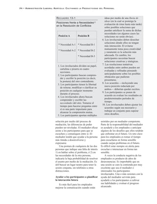 solución por medio del proceso de
mediación, las diferencias de poder
pueden ser niveladas. El mediador eficaz
asiste a los participantes para que se
escuchen y comuniquen entre sí. El
mediador tendrá que ayudar a la persona
más tímida a desenvolverse y
expresarse.
Una postura de cualquiera de las dos
personas que indique una falta de interés
1) en hablar sobre el problema, ó 2) en
las necesidades de la otra persona,
indicaría la baja probabilidad de resolver
el asunto por medio de la mediación. Es
útil buscar un lugar neutro para tener la
sesión conjunta, sin teléfonos u otras
distracciones.
Ayudar a los participantes a planificar
la interacción futura
Es más fácil para los empleados
mejorar la comunicación cuando están
asistidos por un mediador competente.
Parte de la responsabilidad del mediador
es ayudarle a los empleados a anticipar
algunos de los desafíos que ellos tendrán
que enfrentar en el futuro. Un reto clave
para los empleados es tomar el tiempo
para escucharse en forma sensible
cuando surjan problemas en el futuro.
Es difícil estar siempre en alerta para
escuchar e interactuar en forma tan
sensible.
A veces la conducta negativa de los
empleados es producto de años de
desavenencias. Es improbable que en
una sesión se cure la contienda por muy
excelente que sea el mediador o
interesados los participantes
involucrados. Una o más sesiones con la
ayuda del mediador servirán para
ayudarle a los participantes a cultivar
sus habilidades y evaluar el progreso
alcanzado.
194 • ADMINISTRACIÓN LABORAL AGRÍCOLA: CULTIVANDO LA PRODUCTIVIDAD DEL PERSONAL
RECUADRO 13-1
Posiciones frente a Necesidades13
en la Resolución de Conflictos
1. Los involucrados dividen un papel,
cartulina o pizarra en cuatro
secciones.
2. Los participantes buscan compren-
der y escribir la posición (es decir,
la postura) del otro contendiente.
3. Los participantes tienen la libertad
de reiterar, modificar o clarificar su
posición en cualquier momento
durante el proceso.
4. Los involucrados ahora buscan
comprender y escribir las
necesidades del otro. Tomarse el
tiempo para hacerse preguntas entre
sí es una parte importante para
alcanzar la comprensión mutua.
5. Los participantes aportan múltiples
ideas por medio de una lluvia de
ideas (en la cual se posterga la
evaluación de éstas hasta más tarde)
sobre posibles soluciones que
puedan satisfacer la suma de dichas
necesidades (en algunos casos las
soluciones no serán obvias).
6. Los involucrados deben desechar
soluciones donde ellos no tengan
más interacción. El evitarse
mutuamente toma poca creatividad
y raramente es la solución más
adecuada. En cambio, los
participantes necesitan buscar
soluciones creativas y sinérgicas.
7. Las resoluciones tentativas
acordadas entre ambos pueden ser
evaluadas y refinadas pensando
anticipadamente sobre los posibles
obstáculos que pudieran
presentarse.
8. Los acuerdos —incluyendo una
nueva posición redactada por
ambos— deberían quedar escritos.
9. Los participantes se ponen de
acuerdo en evaluar los resultados en
predeterminados períodos de
tiempo.
10. Los involucrados deben ajustar los
acuerdos según sea necesario y
trabajar en conjunto para superar
otros desafíos.
Posici n Aó
* Necesidad A-1
* Necesidad A-2
Posición B
* Necesidad B-1
* Necesidad B-2
* Necesidad B-3
 