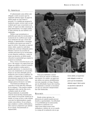 EL ARBITRAJE
El administrador como árbitro está
obligado a emitir un juicio que los
empleados deberán seguir. Su papel de
árbitro puede ser claro desde el
principio. O, a medida que progresa la
mediación, puede volverse cada vez más
evidente que lo que se necesitará es un
árbitro. El supervisor debe comunicar su
papel abiertamente. Si el papel cambia,
se debe informar de esto también a los
empleados.
Debido a que normalmente es
preferible para todos los involucrados la
resolución de los conflictos por medio
de la mediación más que a través del
arbitraje, el administrador o encargado
no debería estar ansioso por tomar el
papel de árbitro. Este punto es especial-
mente válido cuando los individuos
tendrán que continuar trabajando juntos.
Durante el proceso de escuchar las
variadas posiciones de los involucrados
en una situación conflictiva, y antes de
tomar una decisión, un árbitro puede
ofrecerles la oportunidad que acepten la
ayuda de un mediador.
Pero a veces se necesita un juez y un
juicio. Mi consejo a los supervisores que
tengan que arbitrar, es buscar la justicia
más que ayudarle a ambas partes a
guardar apariencias. La mayoría de las
veces esto simplemente no será posible.
Puede ser una meta admirable para la
mediación, pero no para el arbitraje. En
cambio, se requiere que el árbitro sea
absolutamente imparcial (no hay ningún
lugar para el favoritismo) y justo
(aunque parezca favorecer a un lado).
Una historia de arbitraje muy
conocida es la del sabio Rey Salomón
de los antiguos.15 Dos mujeres estaban
disputando sobre cuál de ellas era la
verdadera madre de un bebé.
Desgraciadamente, la pretendida
solución inicial del Rey Salomón para
estas madres (el de dividir al bebé por la
mitad), es la que se lleva a cabo muchas
veces por los administradores cuando
actúan como árbitros. En un esfuerzo
para complacer a ambos colaboradores,
ellos crean un compromiso que además
de ser injusto, frecuentemente es
impracticable.
Toma poca habilidad e incluso
menos fuerza de carácter el arbitrar de
esta manera. En cambio, un supervisor
que arbitra con justicia, probablemente
será más respetado a la larga. Después
que las dificultades hayan sido resueltas,
los empleados a menudo se encuentran
con que sus relaciones interpersonales
han sido fortalecidas.
RESUMEN
Donde existan opciones, las
diferencias de opinión pueden proveer
desafíos u oportunidades. Una dificultad
es la posibilidad que los desacuerdos
aumenten la contención. Los
supervisores deben actuar como
mediadores o árbitros de vez en cuando.
La ventaja de la mediación está en que
MANEJO DE CONFLICTOS • 195
Como árbitro, el supervisor
está obligado a emitir un
juicio que los empleados
deberán seguir. Vale la pena
no apurarse a ejecutar el
papel de árbitro.
 