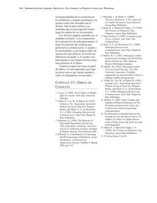 la responsabilidad de la resolución de
los problemas y disputas permanece con
quienes están más afectados por el
desafío. Vale la pena utilizar a un
mediador que no provenga del mismo
lugar de empleo de los involucrados.
Los diversos papeles asumidos por el
mediador incluyen: 1) la comprensión
de la perspectiva de cada participante; 2)
poner los patrones de conducta que
gobiernen la comunicación; 3) ayudar a
los participantes a que tengan estilos de
interacción más eficaces; 4) nivelar las
diferencias de poder; y 5) ayudar a los
participantes a que tengan interacciones
más positivas en el futuro.
Cuando el supervisor toma el papel
de árbitro, es más importante que haga
un juicio justo a que intente agradar a
todos los trabajadores involucrados.
CAPÍTULO 13—OBRAS DE
CONSULTA
1. Covey, S. (1989). Seven Habits of Highly
Effective People. New York: Simon &
Schuster.
2. Fisher, R., Ury, W., & Patton, B. (1991).
Getting to Yes: Negotiating Agreement
Without Giving In (2nd ed.). Penguin
Books, and Deetz, S. A., & Stevenson,
S. L. (1986). Managing Interpersonal
Communication. New York: Harper &
Row Publishers.
3. Rackham, N. (1999). The Behavior of
Successful Negotiators (3rd ed.) (p.
348). Negotiation: Readings, Exercises,
and Cases. Edited by Lewicki, Saunders
& Minton. Boston: Irwin/McGraw-Hill.
4. Billikopf, G. Contributions of Caucusing
and Pre-Caucusing to Mediation. Group
Facilitation: A Research and
Applications Journal. Number 4, Spring
2002, pp. 3-11.
5. Winslade, J., & Monk, G. (2000).
Narrative Mediation: A New Approach
to Conflict Resolution. San Francisco:
Jossey-Bass Publishers.
6. Bush, R. A. Baruch & Folger, J. P. (1994).
The Promise of Mediation. San
Francisco: Jossey-Bass Publishers.
7. Ting-Toomey, S. (1999). Communicating
Across Cultures. New York: The
Guilford Press.
8. Deetz, S. A., & Stevenson, S. L. (1986).
Managing Interpersonal
Communication. New York: Harper &
Row Publishers.
9. Walton, R. E. (1987). Managing Conflict:
Interpersonal Dialogue and Third-Party
Roles (2nd ed.) (p. 108). Addison-
Wesley Publishing Company.
10. Robert, M. (1982). Managing Conflict
From the Inside Out (pp. 119-128).
University Associates. Excellent
suggestions are also provided on how to
manage conflict among groups.
11. Fisher, R., Ury, W., & Patton, B. (1991).
Getting to Yes: Negotiating Agreement
Without Giving In (2nd ed.). Penguin
Books, and Deetz, S. A., & Stevenson,
S. L. (1986) Managing Interpersonal
Communication. New York: Harper &
Row Publishers.
12. Bodine, N. (2001, July). Founder and
member of Board of Directors of The
Workplace Institute (now Center for
Collaborative Solutions) personal
communication.
13. No distinction is intended between the
concept of need and that of interest. In
chapter 18, where we further discuss
some of these issues, the terms are used
interchangeably.
14. Bush, R. A. Baruch & Folger, J. P.
(1994). The Promise of Mediation. San
Francisco: Jossey-Bass Publishers.
15. Io de los Reyes 3:16-28.
196 • ADMINISTRACIÓN LABORAL AGRÍCOLA: CULTIVANDO LA PRODUCTIVIDAD DEL PERSONAL
 