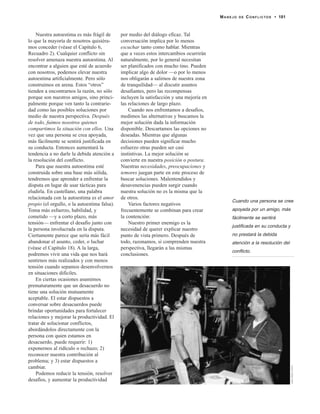 Nuestra autoestima es más frágil de
lo que la mayoría de nosotros quisiéra-
mos conceder (véase el Capítulo 6,
Recuadro 2). Cualquier conflicto sin
resolver amenaza nuestra autoestima. Al
encontrar a alguien que esté de acuerdo
con nosotros, podemos elevar nuestra
autoestima artificialmente. Pero sólo
construimos en arena. Estos “otros”
tienden a encontrarnos la razón, no sólo
porque son nuestros amigos, sino princi-
palmente porque ven tanto la contrarie-
dad como las posibles soluciones por
medio de nuestra perspectiva. Después
de todo, fuimos nosotros quienes
compartimos la situación con ellos. Una
vez que una persona se crea apoyada,
más fácilmente se sentirá justificada en
su conducta. Entonces aumentará la
tendencia a no darle la debida atención a
la resolución del conflicto.
Para que nuestra autoestima esté
construida sobre una base más sólida,
tendremos que aprender a enfrentar la
disputa en lugar de usar tácticas para
eludirla. En castellano, una palabra
relacionada con la autoestima es el amor
propio (el orgullo, o la autoestima falsa).
Toma más esfuerzo, habilidad, y
cometido —y a corto plazo, más
tensión— enfrentar el desafío junto con
la persona involucrada en la disputa.
Ciertamente parece que sería más fácil
abandonar el asunto, ceder, o luchar
(véase el Capítulo 18). A la larga,
podremos vivir una vida que nos hará
sentirnos más realizados y con menos
tensión cuando sepamos desenvolvernos
en situaciones difíciles.
En ciertas ocasiones asumimos
prematuramente que un desacuerdo no
tiene una solución mutuamente
aceptable. El estar dispuestos a
conversar sobre desacuerdos puede
brindar oportunidades para fortalecer
relaciones y mejorar la productividad. El
tratar de solucionar conflictos,
abordándolos directamente con la
persona con quien estamos en
desacuerdo, puede requerir: 1)
exponernos al ridículo o rechazo; 2)
reconocer nuestra contribución al
problema; y 3) estar dispuestos a
cambiar.
Podemos reducir la tensión, resolver
desafíos, y aumentar la productividad
por medio del diálogo eficaz. Tal
conversación implica por lo menos
escuchar tanto como hablar. Mientras
que a veces estos intercambios ocurrirán
naturalmente, por lo general necesitan
ser planificados con mucho tino. Pueden
implicar algo de dolor —o por lo menos
nos obligarán a salirnos de nuestra zona
de tranquilidad— al discutir asuntos
desafiantes, pero las recompensas
incluyen la satisfacción y una mejoría en
las relaciones de largo plazo.
Cuando nos enfrentamos a desafíos,
medimos las alternativas y buscamos la
mejor solución dada la información
disponible. Descartamos las opciones no
deseadas. Mientras que algunas
decisiones pueden significar mucho
esfuerzo otras pueden ser casi
instintivas. La mejor solución se
convierte en nuestra posición o postura.
Nuestras necesidades, preocupaciones y
temores juegan parte en este proceso de
buscar soluciones. Malentendidos y
desavenencias pueden surgir cuando
nuestra solución no es la misma que la
de otros.
Varios factores negativos
frecuentemente se combinan para crear
la contención:
Nuestro primer enemigo es la
necesidad de querer explicar nuestro
punto de vista primero. Después de
todo, razonamos, si comprenden nuestra
perspectiva, llegarán a las mismas
conclusiones.
MANEJO DE CONFLICTOS • 181
JackKellyClark
Cuando una persona se cree
apoyada por un amigo, más
fácilmente se sentirá
justificada en su conducta y
no prestará la debida
atención a la resolución del
conflicto.
 