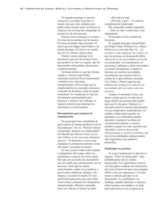 El segundo enemigo es nuestra
reticencia a escuchar. Escuchar es
mucho más que estar callados para
poder tomar nuestro turno. Involucra un
esfuerzo real en tratar de comprender la
perspectiva de otra persona.
Nuestro tercer enemigo es el temor.
El temor de no salirnos con la nuestra.
El temor de perder algo estimado. El
temor que nos hagan sentir tontos o de
perder prestigio. El temor a la verdad...
que tal vez estemos equivocados.
Nuestro cuarto enemigo es la
presunción que uno de nosotros tiene
que perder si el otro va a ganar: que los
desacuerdos sólo pueden solucionarse
competitivamente.
La buena noticia es que hay formas
simples y efectivas para hallar
soluciones positivas de los desacuerdos
y fortalecer las relaciones
interpersonales. Pero no deje que la
simplicidad de los conceptos oscurezca
el desafío de llevarlos a cabo de modo
consistente. Es verdad que la vida nos
da bastantes oportunidades para
practicar y mejorar. Sin embargo, se
requiere esfuerzo para dominar los
adversarios ya mencionados.
Herramientas para mejorar la
comunicación
Dos principios han contribuido de
gran manera al manejo productivo de las
discordancias. Uno es: “Primero intente
comprender; después ser comprendido”,
introducido por Steven Covey, en Los
siete hábitos en las personas altamente
eficaces.1 Si alentamos a otros a que
expliquen su perspectiva primero, serán
más aptos a escuchar la nuestra.
En una ocasión estaba entrevistando
a trabajadores del campo sobre sus
sentimientos respecto de varios temas.
Me topé con un dueño de una lechería
que no estaba muy entusiasmado con mi
proyecto. Sentí que no estaría
entrevistando a nadie en su lechería, y
por lo tanto cambié de enfoque y me
dispuse a escuchar al dueño. Él com-
partió preocupaciones que tenía sobre
varios temas y después nos despedimos
amistosamente. Mientras caminaba
hacia mi vehículo el dueño me gritó:
—¡Proceda no más!
—¿Proceda a qué?— le contesté
completamente despistado.
Me sorprendió cuando respondió:
—Pase no más a entrevistar a mis
trabajadores.
El principio Covey acababa de
funcionar.
El segundo principio, desarrollado
por Roger Fisher, William Ury y Bruce
Patton en su conocida obra, Sí... ¡de
acuerdo! (cómo negociar sin ceder),2 es
que las personas en desacuerdo deben
enfocarse en sus necesidades en vez de
sus posiciones. Al concentrarnos en
posiciones, tendemos a darle más énfasis
a nuestras divergencias. Cuando lo
hacemos en nuestras necesidades,
encontramos que tenemos más en
común de lo que habíamos pensado.
Ury, Fisher y Patton sugieren que
tratemos de satisfacer la suma de las
necesidades del otro tanto como las
nuestras.
Cuando se enciende el foco, nos
damos cuenta que no se trata de un
juego donde una persona debe perder
para que la otra gane. Tampoco es
necesario resolver nuestros desacuerdos
con un compromiso insatisfactorio. En
cambio, ambas partes pueden ser
ganadoras. Los individuos pueden
aprender a mantener las líneas de
comunicación abiertas y resolver
desafíos cuando las cosas marchan mal.
Aprender a estar en desacuerdo
amistosamente y resolver problemas son
dos de las habilidades interpersonales
más importantes que podemos
desarrollar.
Poniéndolo en práctica
Si es que simplemente le decimos a
alguien, “Estoy en desacuerdo”, muy
probablemente éste se sentirá
despreciado. Los negociantes exitosos
son más aptos a indicar sus intenciones,
tal como el deseo de hacer una pregunta
difícil o dar una sugerencia, y lo están
menos a indicar que algo es un
desacuerdo.3 Los problemas, sin
embargo, pueden aumentar si dejamos
todas nuestras necesidades a un lado
para enfocarnos en las exigencias de
182 • ADMINISTRACIÓN LABORAL AGRÍCOLA: CULTIVANDO LA PRODUCTIVIDAD DEL PERSONAL
 