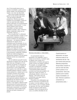 otro. El otro puede pensar que no
tenemos necesidades y puede sentirse
atónito cuando se las presentamos de
repente, casi como una idea tardía.
Para evitar tal golpe infructuoso,
prefiero la idea de decir algo como,
“Veo que tenemos diferentes
perspectivas. Mientras que quiero
compartir mis necesidades y puntos de
vista con usted más tarde, déjeme
primero enfocarme en sus pensamientos,
necesidades y observaciones”. A estas
alturas podemos poner nuestras
necesidades a un lado, tratar de
realmente escuchar y decir, “Entonces,
déjeme comprender cuáles son sus
inquietudes respecto a…”.
Esa es la parte fácil. La dificultad
viene cuando intentamos cumplir con tal
resolución de realmente escuchar y
resistir la tendencia de interrumpir con
objeciones —sin importar la falta de
fundamento de algunos de los
comentarios que nos presenten. En vez
de decirle a alguien que comprendemos
(simplemente para que terminen de
hablar y nos toque dar nuestra
perspectiva), podemos ser mucho más
efectivos al revelar exactamente qué es
lo que pensamos comprender. Podemos
hacerlo por medio de preguntas o
declaraciones tentativas. De esta manera
podemos mostrar una comprensión
verdadera.
Tal vez tendremos que pulir nuestra
declaración al respecto de lo que otro ha
dicho hasta que obtengamos el visto
bueno de esa persona. Es necesario no
sólo comprender, sino que también la
otra persona se sienta comprendida.
Sólo cuando el otro individuo se sienta
entendido podemos empezar a explicar
nuestra perspectiva y suponer que se nos
escuchará a nosotros con la misma
atención. Una vez que ambas partes
hayan explicado sus necesidades y
preocupaciones podemos abocarnos a la
búsqueda de una solución creativa. Si
hemos tenido poco trato con una
persona, o uno negativo, debemos tomar
más precaución al mostrar desacuerdo.
Siempre existe el potencial para que un
desacuerdo se descarrile y se convierta
en contención. Ayuda el haber hecho
depósitos de buena voluntad en el
pasado.
INVOLUCRANDO A TERCEROS
Un acercamiento mejor es
permitirles a los empleados a que se
reúnan con un tercero, o mediador (que,
en algunos casos, puede ser el
administrador o el dueño), para que les
ayude a resolver sus propios conflictos.
Por ejemplo, un encargado había
recurrido a la matonería e insinuado
amenazas para salirse con la suya.
“Gustosamente habría tratado de
encontrar una forma para ayudarle a mi
supervisor a lograr sus metas,” el
subordinado clarificó a través de sus
lágrimas. “Pero ahora estoy tan
sensibilizado, que tengo miedo a
dirigirle la palabra.”
El decirles a los colaboradores que
deberían solucionar sus problemas por
su cuenta, o ser más maduros, o que se
den las manos y que se avengan, pueden
ser opciones. He visto varios incidentes
donde tal enfoque ha dado buenos
resultados. Pero en la mayoría de los
casos, un conflicto abordado de este
MANEJO DE CONFLICTOS • 183
Cuando tenemos un
desacuerdo, nos ayuda
enfocarnos antes en los
sentimientos del otro. “Veo
que miramos este asunto de
diferentes perspectivas.
Aunque deseo compartir mi
punto de vista más tarde,
primero quisiera oír sus
pensamientos”. Dicho esto,
podemos poner nuestras
propias necesidades a un
lado. “Entonces, ayúdeme a
comprender sus
pensamientos sobre...”.
 
