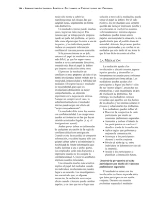 modo sólo tiende a cubrir las
manifestaciones del choque, las que
surgirán luego, seguramente en forma
más destructiva.
Un mediador externo puede, muchas
veces, lograr un éxito mayor. Una
persona que ya trabaja para la empresa
puede ser parte del problema, ser perci-
bida como alguien que favorece a una de
las partes, y los individuos pueden
titubear en compartir información
confidencial con una persona conocida.
Si la persona interna es un jefe,
entonces el papel de mediador se torna
más difícil, ya que los supervisores
tienden a ser excesivamente directivos,
tomando más bien el papel de árbitro
que impone su decisión sobre otros.
El proceso de resolución de
conflictos es más propenso al éxito si las
partes involucradas tienen respeto por la
integridad, imparcialidad y habilidad del
mediador. El respeto hacia el mediador
es trascendental, para que los
involucrados demuestren su mejor
comportamiento, un elemento
importante en la negociación exitosa.
Aunque no siempre sea el caso, la
sobrefamiliaridad con el mediador
interno puede negar este efecto de
“mejor comportamiento”.
Un mediador debe tratar los asuntos
con confidencialidad. Las excepciones
pueden ser instancias en las que hayan
existido actividades ilegales (p. ej. el
hostigamiento sexual).
Ambas partes deben ser informadas
de cualquiera excepción de la regla de
confidencialidad con anticipación.
Cuando existe la necesidad de compartir
información, esto debe hacerse sólo con
quienes deban saber y así minimizar la
posibilidad de repetir información que
podría lastimar a una o ambas partes.
Los empleados serán más dispuestos a
expresarse cuando se les asegura la
confidencialidad. A veces los conflictos
implican asuntos personales.
Una situación mucho más sensitiva
implica el papel del mediador cuando
los individuos involucrados no pueden
llegar a un acuerdo. Los investigadores
han encontrado que, en algunas
instancias, la mediación surte mejor
efecto cuando el tercero puede cambiar
papeles, y en caso que no se logre una
solución a través de la mediación, pueda
tomar el papel de árbitro. Por el lado
positivo, los involucrados casi siempre
querrán dar la mejor impresión posible y
se esforzarán en resolver los asuntos.
Infortunadamente, mientras algunos
mediadores pueden tomar ambos
papeles sin manipular la situación, la vía
queda abierta para el posible abuso de
autoridad. Además, las personas pueden
sentirse presionadas y no confiar en un
mediador que más tarde tal vez tome lo
que le han dicho en contra de ellos.
LA MEDIACIÓN
La mediación ayuda a los
involucrados a discutir asuntos, reparar
injurias pasadas, y desarrollar las
herramientas necesarias para confrontar
los desacuerdos en forma eficaz. Los
mediadores pueden ayudar a los
participantes a lograr una breve visión
de sus “puntos ciegos”, ensanchar sus
perspectivas, y aun encaminarse en pos
de resolución de problemas. Sin
embargo, los mediadores exitosos
recuerdan que aquéllos son los dueños
de los desafíos y no intentan saltarse el
proceso y solucionarles los problemas.
Los mediadores pueden influir al:
• Discernir la perspectiva de cada
participante por medio de
reuniones preliminares separadas.
• Aumentar y evaluar el interés de
los participantes en resolver el
desafío a través de la mediación.
• Aplicar reglas que gobiernen y
mejoren la comunicación.
• Aconsejar a los participantes
durante la sesión conjunta.
• Nivelar el poder (p. ej. entre
individuos en diferentes niveles de
la empresa).
• Ayudar a los participantes a
planificar la interacción futura.
Discernir la perspectiva de cada
participante por medio de reuniones
preliminares separadas
El mediador se reúne con los
involucrados en forma separada antes
que éstos participen en una sesión
conjunta. Durante esta reunión
preliminar separada el mediador
184 • ADMINISTRACIÓN LABORAL AGRÍCOLA: CULTIVANDO LA PRODUCTIVIDAD DEL PERSONAL
 
