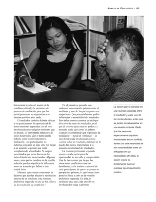 brevemente explica el asunto de la
confidencialidad y la mecánica del
proceso de mediación para que los
participantes no se sorprendan o se
sientan perdidos más tarde.
El mediador también debería ofrecer
a los participantes la oportunidad de
tener reuniones separadas (sin el otro
involucrado) en cualquier momento que
lo deseen. Es importante enfatizar a lo
largo del proceso que el participante
debería sentir control durante la
mediación. Los participantes no
deberían convenir en algo sólo por llegar
a un acuerdo, o pensar que están
complaciendo al mediador. Si surgen
necesidades que no se han resuelto,
éstas deberán ser mencionadas. Algunas
veces, unos pocos cambios en la posible
solución pueden significar la diferencia
entre un acuerdo que fallará o que
tendrá éxito.
Mientras que existen centenares de
factores que pueden afectar la resolución
exitosa de un conflicto, esta reunión
preliminar separada es uno de los pilares
de la resolución de conflictos.4
En el pasado se pensaba que
cualquier conversación privada entre el
mediador y uno de los participantes era
sospechosa. Que potencialmente podría
influenciar la neutralidad del mediador.
Pero tales temores asumen un enfoque
directivo de parte del mediador, en el
que el tercero ejerce mucho poder y a
menudo actúa casi como un árbitro.
Cuando se comprende que el proceso de
mediación —desde el comienzo— es
uno donde cada involucrado retiene
control sobre el resultado, entonces se le
puede dar menos importancia a la
presunta neutralidad del mediador.
La reunión preliminar separada
provee a cada participante la
oportunidad de ser oído y comprendido.
Una de las razones por la que las
situaciones conflictivas son tan
desafiantes, es la tendencia natural de
cada participante de querer expresar su
perspectiva primero, lo que hasta cierto
punto se lleva a cabo en la reunión
preliminar separada. En ésta, el
mediador deja que cada uno de los
involucrados tenga la primera
MANEJO DE CONFLICTOS • 185
La sesión previa consiste en
una reunión separada entre
el mediador y cada uno de
los contendientes, antes que
se junten los adversarios en
una sesión conjunta. Dado
que las personas,
especialmente aquellas
involucradas en un conflicto,
tienen una alta necesidad de
ser comprendidas antes de
enfocarse en las
necesidades de otras, la
sesión previa es
fundamental para un
eventual desenvolvimiento
positivo.
 