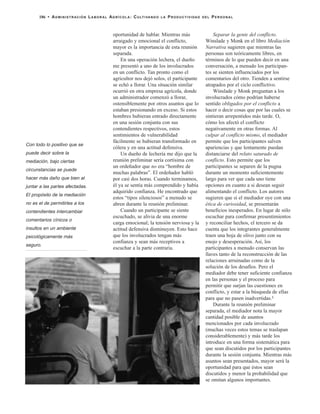 oportunidad de hablar. Mientras más
arraigado y emocional el conflicto,
mayor es la importancia de esta reunión
separada.
En una operación lechera, el dueño
me presentó a uno de los involucrados
en un conflicto. Tan pronto como el
agricultor nos dejó solos, el participante
se echó a llorar. Una situación similar
ocurrió en otra empresa agrícola, donde
un administrador comenzó a llorar,
ostensiblemente por otros asuntos que lo
estaban presionando en exceso. Si estos
hombres hubieran entrado directamente
en una sesión conjunta con sus
contendientes respectivos, estos
sentimientos de vulnerabilidad
fácilmente se hubieran transformado en
cólera y en una actitud defensiva.
Un dueño de lechería me dijo que la
reunión preliminar sería cortísima con
un ordeñador que no era “hombre de
muchas palabras”. El ordeñador habló
por casi dos horas. Cuando terminamos,
él ya se sentía más comprendido y había
adquirido confianza. He encontrado que
estos “tipos silenciosos” a menudo se
abren durante la reunión preliminar.
Cuando un participante se siente
escuchado, se alivia de una enorme
carga emocional; la tensión nerviosa y la
actitud defensiva disminuyen. Esto hace
que los involucrados tengan más
confianza y sean más receptivos a
escuchar a la parte contraria.
Separar la gente del conflicto.
Winslade y Monk en el libro Mediación
Narrativa sugieren que mientras las
personas son teóricamente libres, en
términos de lo que pueden decir en una
conversación, a menudo los participan-
tes se sienten influenciados por los
comentarios del otro. Tienden a sentirse
atrapados por el ciclo conflictivo.
Winslade y Monk preguntan a los
involucrados cómo podrían haberse
sentido obligados por el conflicto a
hacer o decir cosas que por las cuales se
sintieran arrepentidos más tarde. O,
cómo los afectó el conflicto
negativamente en otras formas. Al
culpar al conflicto mismo, el mediador
permite que los participantes salven
apariencias y que lentamente puedan
distanciarse del relato saturado de
conflicto. Esto permite que los
participantes se separen de la pugna
durante un momento suficientemente
largo para ver que cada uno tiene
opciones en cuanto a si desean seguir
alimentando el conflicto. Los autores
sugieren que si el mediador oye con una
ética de curiosidad, se presentarán
beneficios inesperados. En lugar de sólo
escuchar para confirmar presentimientos
y reconciliar hechos, el tercero se da
cuenta que los integrantes generalmente
traen una hoja de olivo junto con su
enojo y desesperación. Así, los
participantes a menudo conservan las
llaves tanto de la reconstrucción de las
relaciones arruinadas como de la
solución de los desafíos. Pero el
mediador debe tener suficiente confianza
en las personas y el proceso para
permitir que surjan las cuestiones en
conflicto, y estar a la búsqueda de ellas
para que no pasen inadvertidas.5
Durante la reunión preliminar
separada, el mediador nota la mayor
cantidad posible de asuntos
mencionados por cada involucrado
(muchas veces estos temas se traslapan
considerablemente) y más tarde los
introduce en una forma sistemática para
que sean discutidos por los participantes
durante la sesión conjunta. Mientras más
asuntos sean presentados, mayor será la
oportunidad para que éstos sean
discutidos y menor la probabilidad que
se omitan algunos importantes.
186 • ADMINISTRACIÓN LABORAL AGRÍCOLA: CULTIVANDO LA PRODUCTIVIDAD DEL PERSONAL
Con todo lo positivo que se
puede decir sobre la
mediación, bajo ciertas
circunstancias se puede
hacer más daño que bien al
juntar a las partes afectadas.
El propósito de la mediación
no es el de permitirles a los
contendientes intercambiar
comentarios cínicos o
insultos en un ambiente
psicológicamente más
seguro.
 