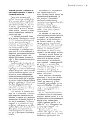 Aumentar y evaluar el interés de los
participantes en resolver el desafío a
través de la mediación
Parece existir un patrón en el
conflicto interpersonal arraigado dentro
de las empresas: cada involucrado está
excesivamente distraído con la tensión
del conflicto, tiene dificultad al dormir
en la noche, y generalmente piensa en
dejar la empresa. A veces las personas
pueden mentirse a sí mismas en cuanto
al efecto negativo que la contienda ha
tenido en sus vidas.
Los conflictos aumentan la tensión
de las personas y disminuyen el gozo de
vivir. Un mecánico que ha peleado con
otro, por ejemplo, prefiere usar la
herramienta equivocada a pedirle una
herramienta al compañero. Éste, a su
vez, prefiere levantar un peso
considerable por su cuenta a pesar que
pueda tener un accidente o estropear la
maquinaria. Muchas veces cada persona
pasa horas durante el empleo y aun
después, al llegar a casa, pensando en
todos los daños reales e imaginarios que
le han causado.
Un administrador afirmó que él sólo
se enojaba y ‘explotaba’ en el momento,
pero que su enojo no duraba mucho.
Explicó que no sostenía resentimientos y
que ya al día siguiente él había olvidado
cualquier sentimiento negativo hacia la
persona con la cual se había enojado.
Durante una sesión de mediación este
mismo gerente admitió que un conflicto
reciente con el otro involucrado lo había
dejado tan enojado que se enfermó unos
días. Parte del papel del mediador al
reunirse individualmente con cada
participante es ayudarles a visualizar la
vida sin estas tensiones.
En el transcurso de la reunión preli-
minar con los involucrados, el mediador
puede adoptar una determinación más
informada en cuanto a ya sea seguir con
la mediación o recomendar el arbitraje u
otro tipo de acercamiento. Por efectiva
que pueda ser la mediación, en ciertas
condiciones puede generarse más daño
que bien al juntar a los dos involucrados.
¡El propósito de la mediación no es
simplemente proveer un lugar seguro
para que los participantes intercambien
insultos!
Las oportunidades transformativas.
En el libro La Promesa de la
Mediación,6 Bush y Folger sugieren que
los mediadores deberían buscar —y
saber reconocer— oportunidades
transformativas en términos del
reconocimiento que pueden ofrecerse los
participantes entre sí. Tal
reconocimiento puede implicar
cumplidos, muestra de comprensión,
empatía, u otras formas de proveer
validación mutua.
Un fruticultor, casi como una idea
tardía, mencionó algo positivo acerca de
su contrario, “una cosa que realmente
aprecio acerca de este administrador es
que él muestra orgullo en su trabajo,
algo que realmente admiraba en mi
padre”. El fruticultor había reaccionado
negativamente hacia la sugerencia de
compartir este sentimiento con su
administrador, mas durante la sesión
conjunta lo hizo por su propia iniciativa.
Buscando lo positivo. Mientras que
un número de asuntos puede afectar el
posible éxito de la sesión conjunta,
quizás ninguno sea tan convincente
como preguntarle a cada participante lo
que aprecia en su adversario. Esta
pregunta debería plantearse después que
el participante haya tenido la
posibilidad de desahogarse, y el
mediador haya mostrado comprensión
respecto a sus desafíos.
Existe la tendencia a no encontrar
algo de valor en una persona con quien
hemos tenido un conflicto arraigado.
Después que una persona se sienta
comprendida por el mediador, hay una
mayor probabilidad que el involucrado
vea las cosas con un poco más de
claridad y note algo positivo en su
contrincante.
Sin esta luz diminuta de esperanza,
sin esta hoja de olivo, no tiene sentido
proseguir a la sesión conjunta. Si no hay
algo significativo que una persona pueda
apreciar en otra, entonces puede
producirse más daño que bien en la
mediación. Y no es suficiente decir que
la otra persona “es puntual”, “es
atractiva”, o “no huele”.
En cierta ocasión uno de los
contrarios había expresado varias cosas
muy positivas sobre el otro en la reunión
preliminar, sin que ni siquiera se le
MANEJO DE CONFLICTOS • 187
 