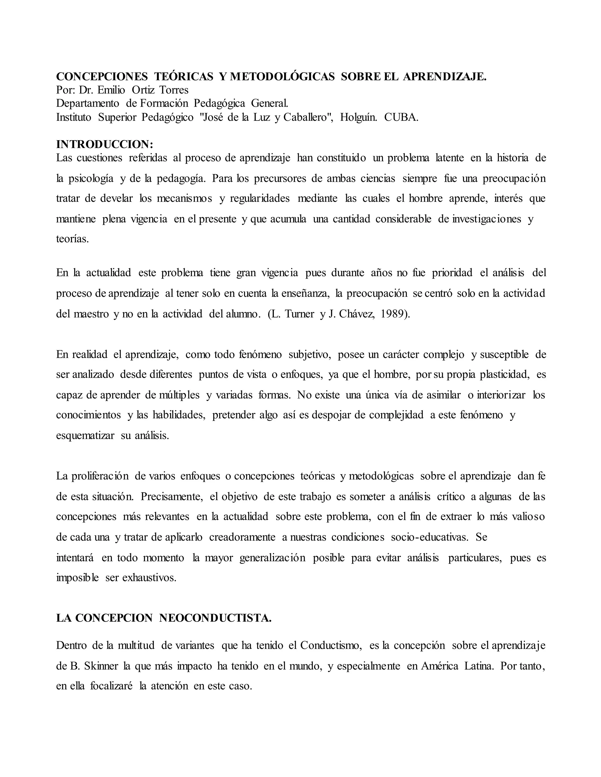 CONCEPCIONES TEÓRICAS Y METODOLÓGICAS SOBRE EL APRENDIZAJE.
Por: Dr. Emilio Ortiz Torres
Departamento de Formación Pedagógica General.
Instituto Superior Pedagógico "José de la Luz y Caballero", Holguín. CUBA.
INTRODUCCION:
Las cuestiones referidas al proceso de aprendizaje han constituido un problema latente en la historia de
la psicología y de la pedagogía. Para los precursores de ambas ciencias siempre fue una preocupación
tratar de develar los mecanismos y regularidades mediante las cuales el hombre aprende, interés que
mantiene plena vigencia en el presente y que acumula una cantidad considerable de investigaciones y
teorías.
En la actualidad este problema tiene gran vigencia pues durante años no fue prioridad el análisis del
proceso de aprendizaje al tener solo en cuenta la enseñanza, la preocupación se centró solo en la actividad
del maestro y no en la actividad del alumno. (L. Turner y J. Chávez, 1989).
En realidad el aprendizaje, como todo fenómeno subjetivo, posee un carácter complejo y susceptible de
ser analizado desde diferentes puntos de vista o enfoques, ya que el hombre, por su propia plasticidad, es
capaz de aprender de múltiples y variadas formas. No existe una única vía de asimilar o interiorizar los
conocimientos y las habilidades, pretender algo así es despojar de complejidad a este fenómeno y
esquematizar su análisis.
La proliferación de varios enfoques o concepciones teóricas y metodológicas sobre el aprendizaje dan fe
de esta situación. Precisamente, el objetivo de este trabajo es someter a análisis crítico a algunas de las
concepciones más relevantes en la actualidad sobre este problema, con el fin de extraer lo más valioso
de cada una y tratar de aplicarlo creadoramente a nuestras condiciones socio-educativas. Se
intentará en todo momento la mayor generalización posible para evitar análisis particulares, pues es
imposible ser exhaustivos.
LA CONCEPCION NEOCONDUCTISTA.
Dentro de la multitud de variantes que ha tenido el Conductismo, es la concepción sobre el aprendizaje
de B. Skinner la que más impacto ha tenido en el mundo, y especialmente en América Latina. Por tanto,
en ella focalizaré la atención en este caso.
 