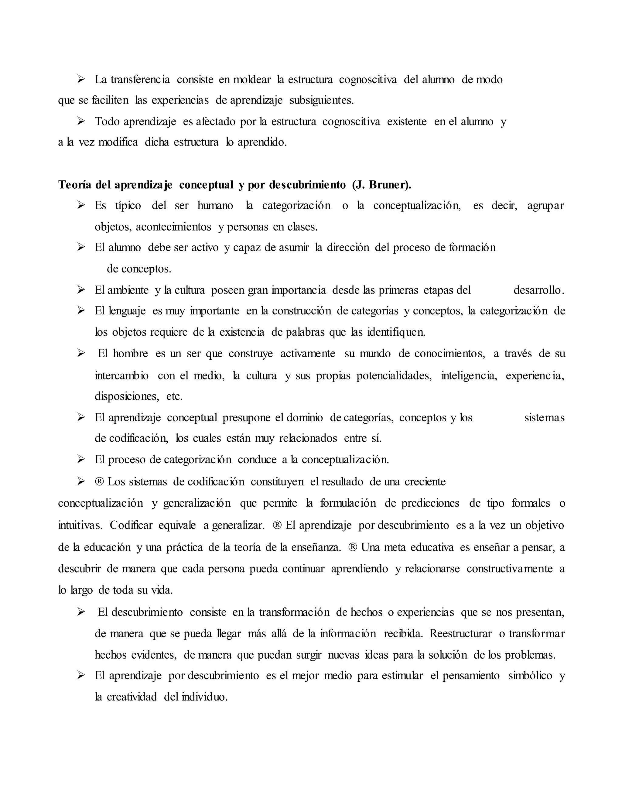  La transferencia consiste en moldear la estructura cognoscitiva del alumno de modo
que se faciliten las experiencias de aprendizaje subsiguientes.
 Todo aprendizaje es afectado por la estructura cognoscitiva existente en el alumno y
a la vez modifica dicha estructura lo aprendido.
Teoría del aprendizaje conceptual y por descubrimiento (J. Bruner).
 Es típico del ser humano la categorización o la conceptualización, es decir, agrupar
objetos, acontecimientos y personas en clases.
 El alumno debe ser activo y capaz de asumir la dirección del proceso de formación
de conceptos.
 El ambiente y la cultura poseen gran importancia desde las primeras etapas del desarrollo.
 El lenguaje es muy importante en la construcción de categorías y conceptos, la categorización de
los objetos requiere de la existencia de palabras que las identifiquen.
 El hombre es un ser que construye activamente su mundo de conocimientos, a través de su
intercambio con el medio, la cultura y sus propias potencialidades, inteligencia, experiencia,
disposiciones, etc.
 El aprendizaje conceptual presupone el dominio de categorías, conceptos y los sistemas
de codificación, los cuales están muy relacionados entre sí.
 El proceso de categorización conduce a la conceptualización.
 Los sistemas de codificación constituyen el resultado de una creciente
conceptualización y generalización que permite la formulación de predicciones de tipo formales o
intuitivas. Codificar equivale a generalizar. El aprendizaje por descubrimiento es a la vez un objetivo
de la educación y una práctica de la teoría de la enseñanza. Una meta educativa es enseñar a pensar, a
descubrir de manera que cada persona pueda continuar aprendiendo y relacionarse constructivamente a
lo largo de toda su vida.
 El descubrimiento consiste en la transformación de hechos o experiencias que se nos presentan,
de manera que se pueda llegar más allá de la información recibida. Reestructurar o transformar
hechos evidentes, de manera que puedan surgir nuevas ideas para la solución de los problemas.
 El aprendizaje por descubrimiento es el mejor medio para estimular el pensamiento simbólico y
la creatividad del individuo.
 