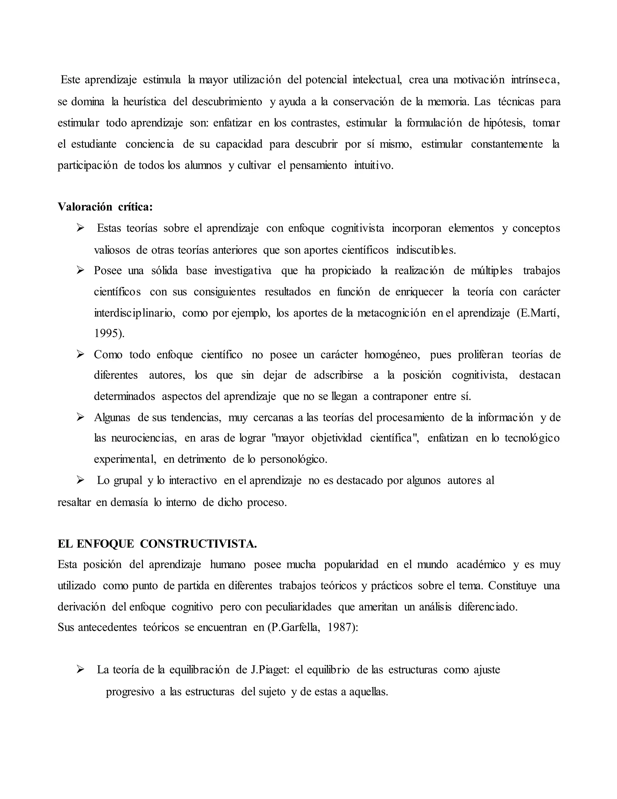 Este aprendizaje estimula la mayor utilización del potencial intelectual, crea una motivación intrínseca,
se domina la heurística del descubrimiento y ayuda a la conservación de la memoria.Las técnicas para
estimular todo aprendizaje son: enfatizar en los contrastes, estimular la formulación de hipótesis, tomar
el estudiante conciencia de su capacidad para descubrir por sí mismo, estimular constantemente la
participación de todos los alumnos y cultivar el pensamiento intuitivo.
Valoración crítica:
 Estas teorías sobre el aprendizaje con enfoque cognitivista incorporan elementos y conceptos
valiosos de otras teorías anteriores que son aportes científicos indiscutibles.
 Posee una sólida base investigativa que ha propiciado la realización de múltiples trabajos
científicos con sus consiguientes resultados en función de enriquecer la teoría con carácter
interdisciplinario, como por ejemplo, los aportes de la metacognición en el aprendizaje (E.Martí,
1995).
 Como todo enfoque científico no posee un carácter homogéneo, pues proliferan teorías de
diferentes autores, los que sin dejar de adscribirse a la posición cognitivista, destacan
determinados aspectos del aprendizaje que no se llegan a contraponer entre sí.
 Algunas de sus tendencias, muy cercanas a las teorías del procesamiento de la información y de
las neurociencias, en aras de lograr "mayor objetividad científica", enfatizan en lo tecnológico
experimental, en detrimento de lo personológico.
 Lo grupal y lo interactivo en el aprendizaje no es destacado por algunos autores al
resaltar en demasía lo interno de dicho proceso.
EL ENFOQUE CONSTRUCTIVISTA.
Esta posición del aprendizaje humano posee mucha popularidad en el mundo académico y es muy
utilizado como punto de partida en diferentes trabajos teóricos y prácticos sobre el tema. Constituye una
derivación del enfoque cognitivo pero con peculiaridades que ameritan un análisis diferenciado.
Sus antecedentes teóricos se encuentran en (P.Garfella, 1987):
 La teoría de la equilibración de J.Piaget: el equilibrio de las estructuras como ajuste
progresivo a las estructuras del sujeto y de estas a aquellas.
 