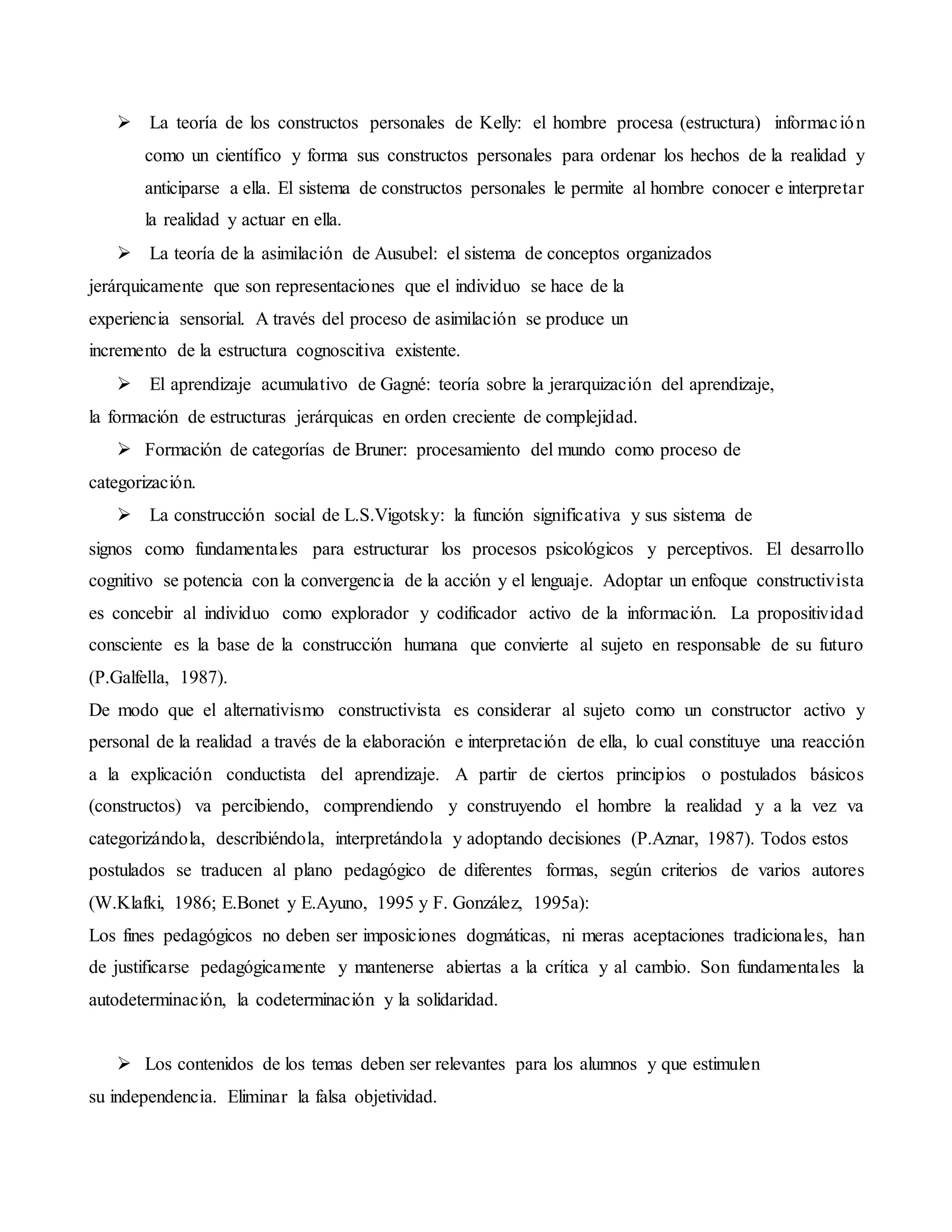  La teoría de los constructos personales de Kelly: el hombre procesa (estructura) información
como un científico y forma sus constructos personales para ordenar los hechos de la realidad y
anticiparse a ella. El sistema de constructos personales le permite al hombre conocer e interpretar
la realidad y actuar en ella.
 La teoría de la asimilación de Ausubel: el sistema de conceptos organizados
jerárquicamente que son representaciones que el individuo se hace de la
experiencia sensorial. A través del proceso de asimilación se produce un
incremento de la estructura cognoscitiva existente.
 El aprendizaje acumulativo de Gagné: teoría sobre la jerarquización del aprendizaje,
la formación de estructuras jerárquicas en orden creciente de complejidad.
 Formación de categorías de Bruner: procesamiento del mundo como proceso de
categorización.
 La construcción social de L.S.Vigotsky: la función significativa y sus sistema de
signos como fundamentales para estructurar los procesos psicológicos y perceptivos. El desarrollo
cognitivo se potencia con la convergencia de la acción y el lenguaje. Adoptar un enfoque constructivista
es concebir al individuo como explorador y codificador activo de la información. La propositividad
consciente es la base de la construcción humana que convierte al sujeto en responsable de su futuro
(P.Galfella, 1987).
De modo que el alternativismo constructivista es considerar al sujeto como un constructor activo y
personal de la realidad a través de la elaboración e interpretación de ella, lo cual constituye una reacción
a la explicación conductista del aprendizaje. A partir de ciertos principios o postulados básicos
(constructos) va percibiendo, comprendiendo y construyendo el hombre la realidad y a la vez va
categorizándola, describiéndola, interpretándola y adoptando decisiones (P.Aznar, 1987). Todos estos
postulados se traducen al plano pedagógico de diferentes formas, según criterios de varios autores
(W.Klafki, 1986; E.Bonet y E.Ayuno, 1995 y F. González, 1995a):
Los fines pedagógicos no deben ser imposiciones dogmáticas, ni meras aceptaciones tradicionales, han
de justificarse pedagógicamente y mantenerse abiertas a la crítica y al cambio. Son fundamentales la
autodeterminación, la codeterminación y la solidaridad.
 Los contenidos de los temas deben ser relevantes para los alumnos y que estimulen
su independencia. Eliminar la falsa objetividad.
 