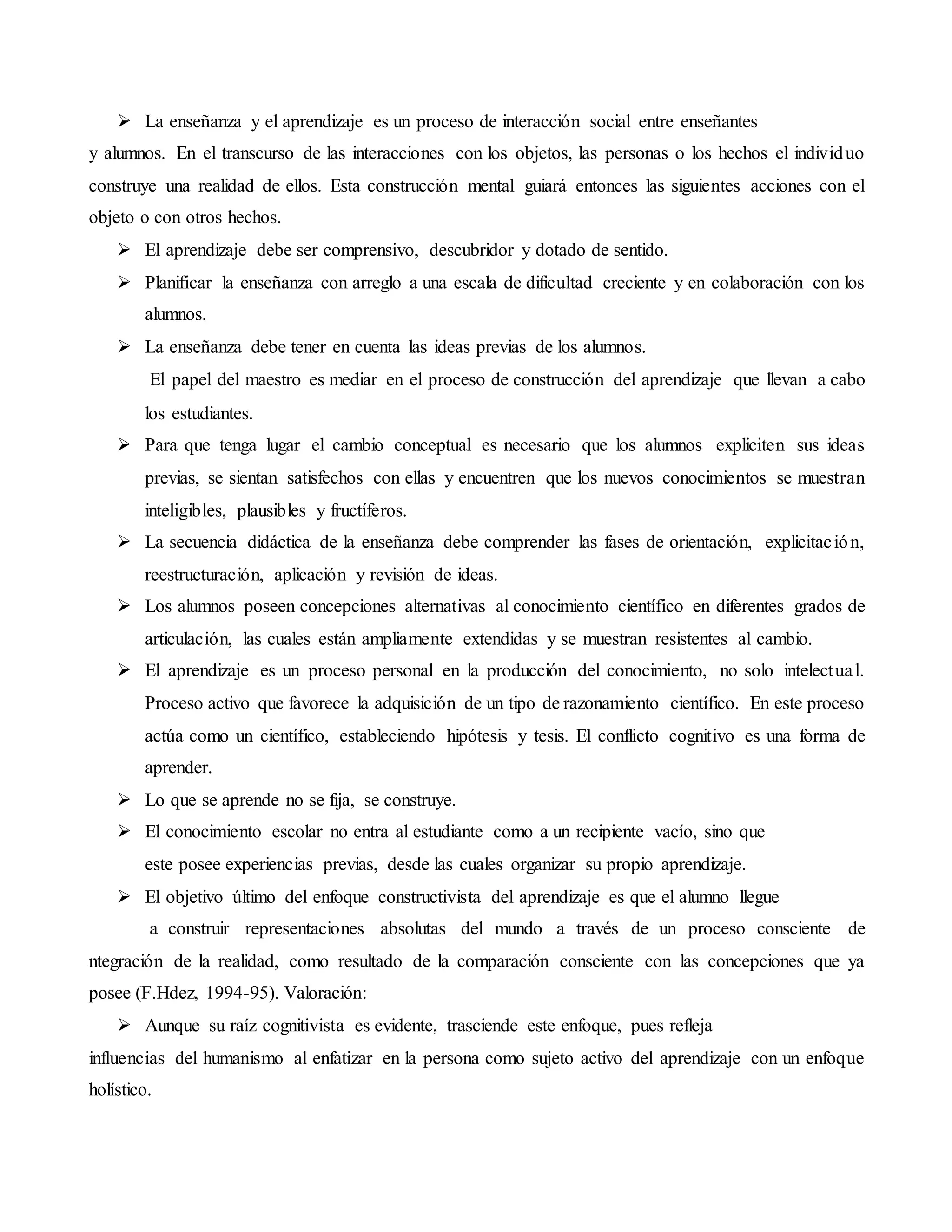  La enseñanza y el aprendizaje es un proceso de interacción social entre enseñantes
y alumnos. En el transcurso de las interacciones con los objetos, las personas o los hechos el individuo
construye una realidad de ellos. Esta construcción mental guiará entonces las siguientes acciones con el
objeto o con otros hechos.
 El aprendizaje debe ser comprensivo, descubridor y dotado de sentido.
 Planificar la enseñanza con arreglo a una escala de dificultad creciente y en colaboración con los
alumnos.
 La enseñanza debe tener en cuenta las ideas previas de los alumnos.
El papel del maestro es mediar en el proceso de construcción del aprendizaje que llevan a cabo
los estudiantes.
 Para que tenga lugar el cambio conceptual es necesario que los alumnos expliciten sus ideas
previas, se sientan satisfechos con ellas y encuentren que los nuevos conocimientos se muestran
inteligibles, plausibles y fructíferos.
 La secuencia didáctica de la enseñanza debe comprender las fases de orientación, explicitación,
reestructuración, aplicación y revisión de ideas.
 Los alumnos poseen concepciones alternativas al conocimiento científico en diferentes grados de
articulación, las cuales están ampliamente extendidas y se muestran resistentes al cambio.
 El aprendizaje es un proceso personal en la producción del conocimiento, no solo intelectual.
Proceso activo que favorece la adquisición de un tipo de razonamiento científico. En este proceso
actúa como un científico, estableciendo hipótesis y tesis. El conflicto cognitivo es una forma de
aprender.
 Lo que se aprende no se fija, se construye.
 El conocimiento escolar no entra al estudiante como a un recipiente vacío, sino que
este posee experiencias previas, desde las cuales organizar su propio aprendizaje.
 El objetivo último del enfoque constructivista del aprendizaje es que el alumno llegue
a construir representaciones absolutas del mundo a través de un proceso consciente de
ntegración de la realidad, como resultado de la comparación consciente con las concepciones que ya
posee (F.Hdez, 1994-95). Valoración:
 Aunque su raíz cognitivista es evidente, trasciende este enfoque, pues refleja
influencias del humanismo al enfatizar en la persona como sujeto activo del aprendizaje con un enfoque
holístico.
 