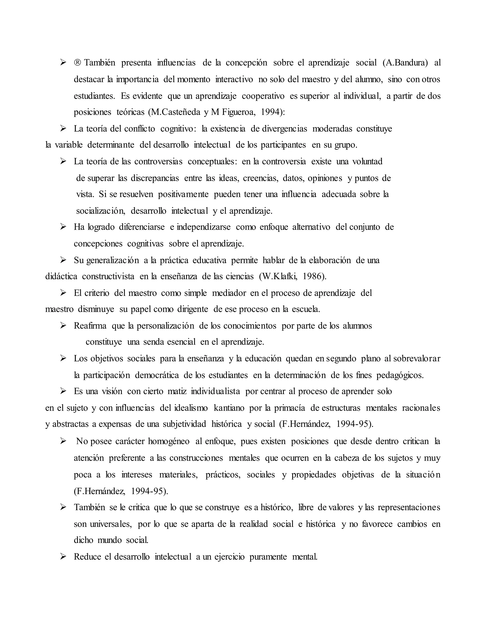  También presenta influencias de la concepción sobre el aprendizaje social (A.Bandura) al
destacar la importancia del momento interactivo no solo del maestro y del alumno, sino con otros
estudiantes. Es evidente que un aprendizaje cooperativo es superior al individual, a partir de dos
posiciones teóricas (M.Casteñeda y M Figueroa, 1994):
 La teoría del conflicto cognitivo: la existencia de divergencias moderadas constituye
la variable determinante del desarrollo intelectual de los participantes en su grupo.
 La teoría de las controversias conceptuales: en la controversia existe una voluntad
de superar las discrepancias entre las ideas, creencias, datos, opiniones y puntos de
vista. Si se resuelven positivamente pueden tener una influencia adecuada sobre la
socialización, desarrollo intelectual y el aprendizaje.
 Ha logrado diferenciarse e independizarse como enfoque alternativo del conjunto de
concepciones cognitivas sobre el aprendizaje.
 Su generalización a la práctica educativa permite hablar de la elaboración de una
didáctica constructivista en la enseñanza de las ciencias (W.Klafki, 1986).
 El criterio del maestro como simple mediador en el proceso de aprendizaje del
maestro disminuye su papel como dirigente de ese proceso en la escuela.
 Reafirma que la personalización de los conocimientos por parte de los alumnos
constituye una senda esencial en el aprendizaje.
 Los objetivos sociales para la enseñanza y la educación quedan en segundo plano al sobrevalorar
la participación democrática de los estudiantes en la determinación de los fines pedagógicos.
 Es una visión con cierto matiz individualista por centrar al proceso de aprender solo
en el sujeto y con influencias del idealismo kantiano por la primacía de estructuras mentales racionales
y abstractas a expensas de una subjetividad histórica y social (F.Hernández, 1994-95).
 No posee carácter homogéneo al enfoque, pues existen posiciones que desde dentro critican la
atención preferente a las construcciones mentales que ocurren en la cabeza de los sujetos y muy
poca a los intereses materiales, prácticos, sociales y propiedades objetivas de la situación
(F.Hernández, 1994-95).
 También se le critica que lo que se construye es a histórico, libre de valores y las representaciones
son universales, por lo que se aparta de la realidad social e histórica y no favorece cambios en
dicho mundo social.
 Reduce el desarrollo intelectual a un ejercicio puramente mental.
 